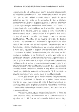 LA CADUCA DISPUTA ENTRE EL IUSNATURALISMO Y EL IUSPOSITIVISMO 
iuspositivismo. En este sentido, según Sanchís las características esenciales 
del neoconstitucionalismo son19: 1. La Constitución es material; ello quiere 
decir que las constituciones contienen elevados niveles de normas 
sustantivas que, por medio de la ordenación de fines y objetivos, 
condicionan la actuación de los poderes públicos, se establece la forma en 
que debe organizarse y en cómo adoptar sus decisiones. 2. La Constitución 
es garantizada, ello en el sentido de que la protección y garantía, y la 
aplicación de los más altos valores que acapara la norma fundamental se 
encomienda a los jueces. 3. La constitución es omnipresente en el sentido 
de que el sistema normativo está inundado por los mandatos 
constitucionales. Mandatos, en su mayoría, revestidos de derechos 
humanos. En este sentido, no se da cabida a los espacios vacíos del orden 
jurídico, porque todos ellos aparecen regulados de manera amplia por la 
Constitución. 4. La Constitución establece una regulación principalista; en 
el marco de su regulación se acaparan tanto derechos como deberes sin 
puntualizar en las posibles colisiones entre ellos; en el mismo marco se fijan 
objetivos o conductas. 5. La Constitución se aplica por medio de la 
ponderación; ésta como una herramienta argumentativa por medio de la 
cual se pone en manifiesto la jerarquía entre principios posiblemente 
colisionados; ello de acuerdo a circunstancias específicas y concretas. 6. No 
a lugar una relación entre Constitución y legislación; dado a que existe una 
frontera que divide a los derechos humanos de la ley. Es decir existen límites 
para el órgano legislativo respecto de la Constitución. Y 7. Toda divergencia 
a suscitarse dentro del marco jurídico puede ser constitucionalizada. 
En fin, podría decirse que el neoconstitucionalismo pretende una 
reformulación de la teoría del Derecho, en el sentido de que pretende 
describir los rasgos característicos del modo de funcionamiento de los 
sistemas jurídicos desde la óptica iusnaturalista, y apelando al reclamo de 
nuevos criterios teóricos que promuevan la revisión y reestructuración de la 
propuestas positivista. 
Vale decir que lo que busca el neoconstitucionalismo es ir más allá 
de los postulados vertidos tradicionalmente por el iuspositivismo sobre la 
ley y la actuación del Derecho; pero ese es el criterio de Sanchís, luego 
Senker Arévalo 12 
 