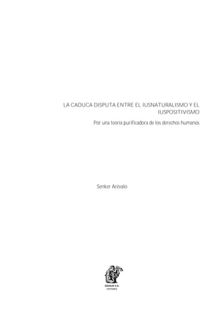 LA CADUCA DISPUTA ENTRE EL IUSNATURALISMO Y EL 
IUSPOSITIVISMO 
Por una teoría purificadora de los derechos humanos 
Senker Arévalo 
ESDALEX S.A. 
EDITORES 
 