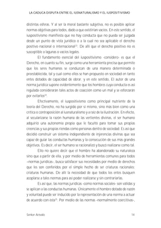 LA CADUCA DISPUTA ENTRE EL IUSNATURALISMO Y EL IUSPOSITIVISMO 
distintas esferas. Y al ser la moral bastante subjetiva, no es posible aplicar 
normas objetivas para todos, dado a que existirían vacíos. En este sentido, el 
iuspositivismo manifiesta que no hay conducta que no pueda ser juzgada 
desde un punto de vista jurídico o a la cual no sea aplicable el derecho 
positivo nacional o internacional23. De allí que el derecho positivo no es 
susceptible a lagunas o vacíos legales. 
El fundamento esencial del iuspositivismo -considero- es que el 
Derecho, en cuanto su fin, surge como una herramienta precisa que permite 
que los seres humanos se conduzcan de una manera determinada o 
preestablecida, tal y cual como ellos se han propuesto en sociedad en tanto 
entes dotados de capacidad de obrar. y en este sentido, El autor de una 
norma jurídica supone evidentemente que los hombres cuya conducta es así 
regulada considerarán tales actos de coacción como un mal y se esforzarán 
por evitarlos24. 
Efectivamente, el iuspositivismo como principal nutriente de la 
teoría del Derecho, no ha surgido por sí mismo, sino más bien como una 
crítica o contraposición al iusnaturalismo y a raíz de la ilustración. En efecto, 
al secularizarse la razón humana de las vertientes divinas, el ser humano 
adquirió una autonomía propia que le facultó para tomar sus propias 
creencias y sus propias riendas como personas dentro de sociedad. Es así que 
decidió construir un sistema independiente de injerencias divinas que sea 
capaz de guiar las conductas humanas y la consecución de sus más grandes 
objetivos. Es decir, el ser humano se racionalizó y buscó realizarse como tal. 
Ello no quiere decir que el hombre ha abandonado su naturaleza 
sino que a partir de ella, y por medio de herramientas comunes para todos 
--normas jurídicas-, busca satisfacer sus necesidades por medio de derechos 
que les son conferidos por el simple hecho de ser criaturas racionales; 
criaturas humanas. De allí la necesidad de que todos los entes busquen 
acoplarse a tales normas para así poder realizarse y sin contrariarlas. 
Es así que, las normas jurídicas -como normas sociales- son válidas y 
se aplican a las conductas humanas. Únicamente el hombre dotado de razón 
y voluntad puede ser inducido por la representación de una norma a actuar 
de acuerdo con ésta25. Por medio de las normas -normalmente coercitivas-, 
Senker Arévalo 14 
 