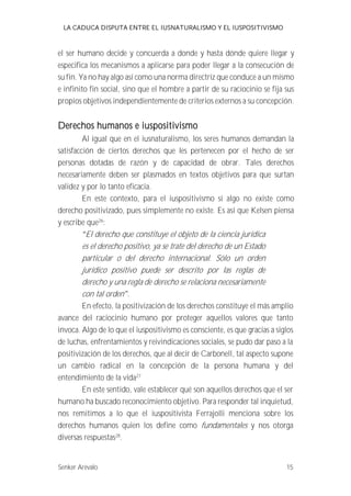 LA CADUCA DISPUTA ENTRE EL IUSNATURALISMO Y EL IUSPOSITIVISMO 
el ser humano decide y concuerda a donde y hasta dónde quiere llegar y 
especifica los mecanismos a aplicarse para poder llegar a la consecución de 
su fin. Ya no hay algo así como una norma directriz que conduce a un mismo 
e infinito fin social, sino que el hombre a partir de su raciocinio se fija sus 
propios objetivos independientemente de criterios externos a su concepción. 
Derechos humanos e iuspositivismo 
Al igual que en el iusnaturalismo, los seres humanos demandan la 
satisfacción de ciertos derechos que les pertenecen por el hecho de ser 
personas dotadas de razón y de capacidad de obrar. Tales derechos 
necesariamente deben ser plasmados en textos objetivos para que surtan 
validez y por lo tanto eficacia. 
En este contexto, para el iuspositivismo si algo no existe como 
derecho positivizado, pues simplemente no existe. Es así que Kelsen piensa 
y escribe que26: 
El derecho que constituye el objeto de la ciencia jurídica 
es el derecho positivo, ya se trate del derecho de un Estado 
particular o del derecho internacional. Sólo un orden 
jurídico positivo puede ser descrito por las reglas de 
derecho y una regla de derecho se relaciona necesariamente 
con tal orden . 
En efecto, la positivización de los derechos constituye el más amplio 
avance del raciocinio humano por proteger aquellos valores que tanto 
invoca. Algo de lo que el iuspositivismo es consciente, es que gracias a siglos 
de luchas, enfrentamientos y reivindicaciones sociales, se pudo dar paso a la 
positivización de los derechos, que al decir de Carbonell, tal aspecto supone 
un cambio radical en la concepción de la persona humana y del 
entendimiento de la vida27 
En este sentido, vale establecer qué son aquellos derechos que el ser 
humano ha buscado reconocimiento objetivo. Para responder tal inquietud, 
nos remitimos a lo que el iuspositivista Ferrajolli menciona sobre los 
derechos humanos quien los define como fundamentales y nos otorga 
diversas respuestas28. 
Senker Arévalo 15 
 