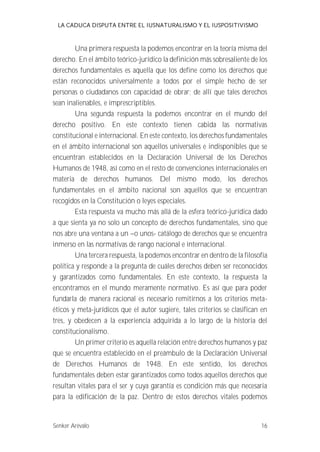LA CADUCA DISPUTA ENTRE EL IUSNATURALISMO Y EL IUSPOSITIVISMO 
Una primera respuesta la podemos encontrar en la teoría misma del 
derecho. En el ámbito teórico-jurídico la definición más sobresaliente de los 
derechos fundamentales es aquella que los define como los derechos que 
están reconocidos universalmente a todos por el simple hecho de ser 
personas o ciudadanos con capacidad de obrar; de allí que tales derechos 
sean inalienables, e imprescriptibles. 
Una segunda respuesta la podemos encontrar en el mundo del 
derecho positivo. En este contexto tienen cabida las normativas 
constitucional e internacional. En este contexto, los derechos fundamentales 
en el ámbito internacional son aquellos universales e indisponibles que se 
encuentran establecidos en la Declaración Universal de los Derechos 
Humanos de 1948, así como en el resto de convenciones internacionales en 
materia de derechos humanos. Del mismo modo, los derechos 
fundamentales en el ámbito nacional son aquellos que se encuentran 
recogidos en la Constitución o leyes especiales. 
Esta respuesta va mucho más allá de la esfera teórico-jurídica dado 
a que sienta ya no solo un concepto de derechos fundamentales, sino que 
nos abre una ventana a un --o unos- catálogo de derechos que se encuentra 
inmerso en las normativas de rango nacional e internacional. 
Una tercera respuesta, la podemos encontrar en dentro de la filosofía 
política y responde a la pregunta de cuáles derechos deben ser reconocidos 
y garantizados como fundamentales. En este contexto, la respuesta la 
encontramos en el mundo meramente normativo. Es así que para poder 
fundarla de manera racional es necesario remitirnos a los criterios meta-éticos 
y meta-jurídicos que el autor sugiere, tales criterios se clasifican en 
tres, y obedecen a la experiencia adquirida a lo largo de la historia del 
constitucionalismo. 
Un primer criterio es aquella relación entre derechos humanos y paz 
que se encuentra establecido en el preámbulo de la Declaración Universal 
de Derechos Humanos de 1948. En este sentido, los derechos 
fundamentales deben estar garantizados como todos aquellos derechos que 
resultan vitales para el ser y cuya garantía es condición más que necesaria 
para la edificación de la paz. Dentro de estos derechos vitales podemos 
Senker Arévalo 16 
 