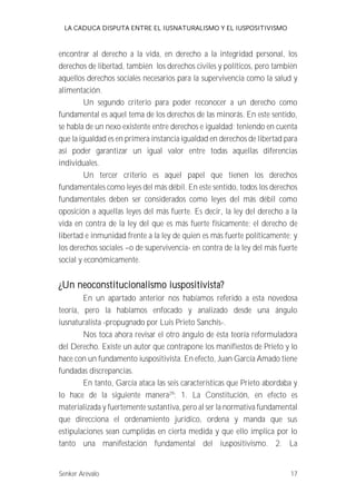 LA CADUCA DISPUTA ENTRE EL IUSNATURALISMO Y EL IUSPOSITIVISMO 
encontrar al derecho a la vida, en derecho a la integridad personal, los 
derechos de libertad, también los derechos civiles y políticos, pero también 
aquellos derechos sociales necesarios para la supervivencia como la salud y 
alimentación. 
Un segundo criterio para poder reconocer a un derecho como 
fundamental es aquel tema de los derechos de las minorás. En este sentido, 
se habla de un nexo existente entre derechos e igualdad; teniendo en cuenta 
que la igualdad es en primera instancia igualdad en derechos de libertad para 
así poder garantizar un igual valor entre todas aquellas diferencias 
individuales. 
Un tercer criterio es aquel papel que tienen los derechos 
fundamentales como leyes del más débil. En este sentido, todos los derechos 
fundamentales deben ser considerados como leyes del más débil como 
oposición a aquellas leyes del más fuerte. Es decir, la ley del derecho a la 
vida en contra de la ley del que es más fuerte físicamente; el derecho de 
libertad e inmunidad frente a la ley de quien es más fuerte políticamente; y 
los derechos sociales --o de supervivencia- en contra de la ley del más fuerte 
social y económicamente. 
¿Un neoconstitucionalismo iuspositivista? 
En un apartado anterior nos habíamos referido a esta novedosa 
teoría, pero la habíamos enfocado y analizado desde una ángulo 
iusnaturalista -propugnado por Luis Prieto Sanchís-. 
Nos toca ahora revisar el otro ángulo de ésta teoría reformuladora 
del Derecho. Existe un autor que contrapone los manifiestos de Prieto y lo 
hace con un fundamento iuspositivista. En efecto, Juan García Amado tiene 
fundadas discrepancias. 
En tanto, García ataca las seis características que Prieto abordaba y 
lo hace de la siguiente manera29: 1. La Constitución, en efecto es 
materializada y fuertemente sustantiva, pero al ser la normativa fundamental 
que direcciona el ordenamiento jurídico, ordena y manda que sus 
estipulaciones sean cumplidas en cierta medida y que ello implica por lo 
tanto una manifestación fundamental del iuspositivismo. 2. La 
Senker Arévalo 17 
 