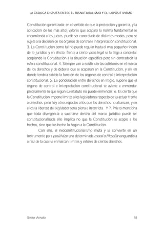 LA CADUCA DISPUTA ENTRE EL IUSNATURALISMO Y EL IUSPOSITIVISMO 
Constitución garantizada; en el sentido de que la protección y garantía, y la 
aplicación de los más altos valores que acapara la norma fundamental se 
encomienda a los jueces, puede ser concretada de distintos modos, pero se 
sujeta a la decisión de los órganos de control e interpretación constitucional. 
3. La Constitución como tal no puede regular hasta el más pequeño rincón 
de lo jurídico y en efecto, frente a cierto vacío legal se la llega a concretar 
acoplando la Constitución a la situación específica pero sin contradecir la 
esfera constitucional. 4. Siempre van a existir ciertas colisiones en el marco 
de los derechos y de deberes que se acaparan en la Constitución, y allí en 
donde tendría cabida la función de los órganos de control e interpretación 
constitucional. 5. La ponderación entre derechos en litigio, supone que el 
órgano de control e interpretación constitucional se aviene a enmendar 
precisamente lo que según su estatuto no puede enmendar. 6. Es cierto que 
la Constitución impone límites a los legisladores respecto de su actuar frente 
a derechos, pero hay otros espacios a los que los derechos no alcanzan, y en 
ellos la libertad del legislador sería plena e irrestricta. Y 7. Prieto menciona 
que toda divergencia a suscitarse dentro del marco jurídico puede ser 
constitucionalizada ello implica no que la Constitución se acople a los 
hechos, sino que los hecho lo hagan a la Constitución. 
Con ello, el neoconstitucionalismo muta y se convierte en un 
instrumento para positivizar una determinada moral o filosofía vanguardista 
a raíz de la cual se enmarcan límites y valores de ciertos derechos. 
Senker Arévalo 18 
 