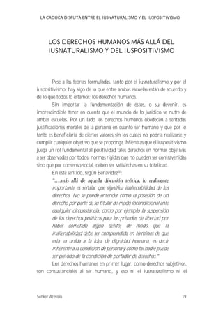 LA CADUCA DISPUTA ENTRE EL IUSNATURALISMO Y EL IUSPOSITIVISMO 
LOS DERECHOS HUMANOS MÁS ALLÁ DEL 
IUSNATURALISMO Y DEL IUSPOSITIVISMO 
Pese a las teorías formuladas, tanto por el iusnaturalismo y por el 
iuspositivismo, hay algo de lo que entre ambas escuelas están de acuerdo y 
de lo que todos lo estamos; los derechos humanos. 
Sin importar la fundamentación de éstos, o su devenir, es 
imprescindible tener en cuenta que el mundo de lo jurídico se nutre de 
ambas escuelas. Por un lado los derechos humanos obedecen a sentadas 
justificaciones morales de la persona en cuanto ser humano y que por lo 
tanto es beneficiaria de ciertos valores sin los cuales no podría realizarse y 
cumplir cualquier objetivo que se proponga. Mientras que el iuspositivismo 
juega un rol fundamental al positividad tales derechos en normas objetivas 
a ser observadas por todos; normas rígidas que no pueden ser contravenidas 
sino que por consenso social, deben ser satisfechas en su totalidad. 
En este sentido, según Benavidez30: 
importante es señalar que significa inalienabilidad de los 
derechos. No se puede entender como la posesión de un 
derecho por parte de su titular de modo incondicional ante 
cualquier circunstancia, como por ejemplo la suspensión 
de los derechos políticos para los privados de libertad por 
haber cometido algún delito, de modo que la 
inalienabilidad debe ser comprendida en términos de que 
esta va unida a la idea de dignidad humana, es decir 
inherente a la condición de persona y como tal nadie puede 
ser privado de la condición de portador de derechos. 
Los derechos humanos en primer lugar, como derechos subjetivos, 
son consustanciales al ser humano, y eso ni el iusnaturalismo ni el 
Senker Arévalo 19 
 