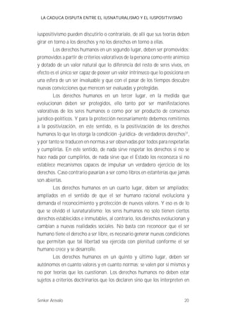 LA CADUCA DISPUTA ENTRE EL IUSNATURALISMO Y EL IUSPOSITIVISMO 
iuspositivismo pueden discutirlo o contrarialo, de allí que sus teorías deben 
girar en torno a los derechos y no los derechos en torno a ellas. 
Los derechos humanos en un segundo lugar, deben ser promovidos; 
promovidos a partir de criterios valorativos de la persona como ente anímico 
y dotado de un valor natural que lo diferencia del resto de seres vivos, en 
efecto es el único ser capaz de poseer un valor intrínseco que lo posiciona en 
una esfera de un ser invaluable y que con el pasar de los tiempos descubre 
nuevas convicciones que merecen ser evaluadas y protegidas. 
Los derechos humanos en un tercer lugar, en la medida que 
evolucionan deben ser protegidos, ello tanto por ser manifestaciones 
valorativas de los seres humanos o como por ser producto de consensos 
jurídico-políticos. Y para la protección necesariamente debemos remitirnos 
a la positivización, en este sentido, es la positivización de los derechos 
humanos lo que les otorga la condición -jurídica- de verdaderos derechos31, 
y por tanto se traducen en normas a ser observadas por todos para respetarlas 
y cumplirlas. En este sentido, de nada sirve respetar los derechos si no se 
hace nada por cumplirlos, de nada sirve que el Estado los reconozca si no 
establece mecanismos capaces de impulsar un verdadero ejercicio de los 
derechos. Caso contrario pasarían a ser como libros en estanterías que jamás 
son abiertas. 
Los derechos humanos en un cuarto lugar, deben ser ampliados; 
ampliados en el sentido de que el ser humano racional evoluciona y 
demanda el reconocimiento y protección de nuevos valores. Y eso es de lo 
que se olvidó el iusnaturalismo; los seres humanos no solo tienen ciertos 
derechos establecidos e inmutables, al contrario, los derechos evolucionan y 
cambian a nuevas realidades sociales. No basta con reconocer que el ser 
humano tiene el derecho a ser libre, es necesario generar nuevas condiciones 
que permitan que tal libertad sea ejercida con plenitud conforme el ser 
humano crece y se desarrolle. 
Los derechos humanos en un quinto y último lugar, deben ser 
autónomos en cuanto valores y en cuanto normas; se valen por sí mismos y 
no por teorías que los cuestionan. Los derechos humanos no deben estar 
sujetos a criterios doctrinarios que los declaren sino que los interpreten en 
Senker Arévalo 20 
 