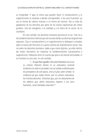 LA CADUCA DISPUTA ENTRE EL IUSNATURALISMO Y EL IUSPOSITIVISMO 
su integridad. Y aquí lo único que pueden hacer el iusnaturalismo y el 
iuspositivismo es situarlos a donde corresponden, a los seres humanos; ya 
sea en forma de valores morales o en forma de normas. No se trata de 
apoderarse de los derechos por parte de las teorías explicativas del orden 
jurídico, sino de otorgarlos a la realidad y a la esfera de lo social, de lo 
cotidiano. 
En este sentido, los derechos humanos pertenecen al ser, más no a 
las fundamentaciones teóricas que las escuelas desde sus diversos ángulos han 
expuesto. Que el iusnaturalismo y el iuspositivismo se dediquen a estudiar 
sobre la teoría del Derecho en cuanto sistema de ordenamiento social, mas 
no sobre los derechos humanos, dado a que como dijimos, ya están dentro 
del orden normativo sin importar su fundamentación iusnaturalista o 
iuspositivista. Debemos tener en cuenta que pese a las teorías formuladas, el 
ser humano es uno solo, en este sentido: 
su común filiación divina ni su naturaleza racional 
tendente a la vida en sociedad, con ser ambas evidentes para 
los pensadores de esta época, sino un plus sobre ambas: la 
evidencia de que todos tienen, por su común naturaleza, 
los mismos derechos. Derechos que, por ser dimanantes de 
los deberes que dicha naturaleza impone a los seres 
humanos, serán llamados naturales32 . 
Senker Arévalo 21 
 
