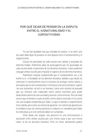 LA CADUCA DISPUTA ENTRE EL IUSNATURALISMO Y EL IUSPOSITIVISMO 
POR QUÉ DEJAR DE PENSAR EN LA DISPUTA 
ENTRE EL IUSNATURALISMO Y EL 
IUSPOSITIVISMO 
Ya casi han quedado más que sentadas las razones -o la razón- por 
las cuales debe dejar de pensarse en una disputa entre el iusnaturalismo y el 
iuspositivismo. 
Quizás los postulados de cada escuela sean válidos y aceptados de 
distintos modos. Podríamos dejar de preocuparnos por los postulados de 
cada escuela desde el panorama de los derechos humanos; o bien podemos 
conjugar ambas escuelas para impulsar la vigencia de los derechos humanos. 
Podríamos empezar proponiendo que el iusnaturalismo sea -y de 
hecho lo es- el fundador de los derechos humanos ; debido a que desde un 
comienzo el iusnaturalismo tuvo la iniciativa de proteger ciertos valores y 
principios que les son connaturales e intrínsecos a los seres humanos; a partir 
-de una ilustración- de allí el ser humano, como ente racional ha buscado 
que sus intereses sean traducidos como valores esenciales para poder 
desarrollarse dentro de una sociedad y alcanzar cierta armonía. Pero de nada 
serviría que el hombre se auto acredite ciertos valores esenciales si no cuenta 
con una acogida compartida por todos; es aquí en donde el iuspositivismo 
tiene cabida, pero como un sistema de garantías. Un sistema de garantiza en 
la medida en que las normas positivas se traducen en mandatos para todos 
los individuos y en este contexto deben ser cumplidos. 
Visto desde este ángulo, ello parecería en una sincronización o 
asociación entre ambas escuelas por una misma causa o por una misma 
razón; la de los derechos humanos. Pero un lector obviamente podría 
Senker Arévalo 22 
 