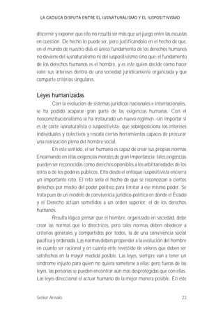LA CADUCA DISPUTA ENTRE EL IUSNATURALISMO Y EL IUSPOSITIVISMO 
discernir y exponer que ello no resulta ser más que un juego entre las escuelas 
en cuestión. De hecho lo puede ser, pero justificándolo en el hecho de que, 
en el mundo de nuestro días el único fundamento de los derechos humanos 
no deviene del iusnaturalismo ni del iuspositivismo sino que; el fundamento 
de los derechos humanos es el hombre, y es este quien decide cómo hacer 
valer sus intereses dentro de una sociedad jurídicamente organizada y que 
comparte criterios singulares. 
Leyes humanizadas 
Con la evolución de sistemas jurídicos nacionales e internacionales, 
se ha podido acaparar gran parte de las exigencias humanas. Con el 
neoconstitucionalismo se ha instaurado un nuevo régimen -sin importar si 
es de corte iusnaturalista o iuspositivista- que sobreposiciona los intereses 
individuales y colectivos y rescata ciertas herramientas capaces de procurar 
una realización plena del hombre social. 
En este sentido, el ser humano es capaz de crear sus propias normas 
Encarnando en ellas exigencias morales de gran importancia; tales exigencias 
pueden ser reconocidas como derechos oponibles a los arbitrariedades de los 
otros o de los poderes públicos. Ello desde el enfoque iuspositivista encierra 
un importante reto. El reto seria el hecho de que se reconozcan a ciertos 
derechos por medio del poder político para limitar a ese mismo poder. Se 
trata pues de un modelo de convivencia jurídico-política en donde el Estado 
y el Derecho actúan sometidos a un orden superior; el de los derechos 
humanos. 
Resulta lógico pensar que el hombre, organizado en sociedad, debe 
crear las normas que lo directrices, pero tales normas deben obedecer a 
criterios generales y compartidos por todos, la de una convivencia social 
pacífica y ordenada. Las normas deben propender a la evolución del hombre 
en cuanto ser racional y en cuanto ente revestido de valores que deben ser 
satisfechos en la mayor medida posible. Las leyes, siempre van a tener un 
síndrome injusto para quien no quiera someterse a ellas; pero fueras de las 
leyes, las personas se pueden encontrar aún más desprotegidas que con ellas. 
Las leyes direccional el actuar humano de la mejor manera posible. En este 
Senker Arévalo 23 
 