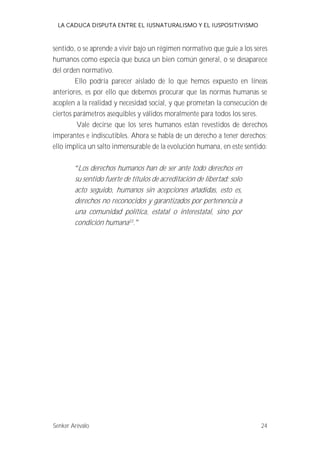 LA CADUCA DISPUTA ENTRE EL IUSNATURALISMO Y EL IUSPOSITIVISMO 
sentido, o se aprende a vivir bajo un régimen normativo que guie a los seres 
humanos como especia que busca un bien común general, o se desaparece 
del orden normativo. 
Ello podría parecer aislado de lo que hemos expuesto en líneas 
anteriores, es por ello que debemos procurar que las normas humanas se 
acoplen a la realidad y necesidad social, y que prometan la consecución de 
ciertos parámetros asequibles y válidos moralmente para todos los seres. 
Vale decirse que los seres humanos están revestidos de derechos 
imperantes e indiscutibles. Ahora se habla de un derecho a tener derechos; 
ello implica un salto inmensurable de la evolución humana, en este sentido: 
Los derechos humanos han de ser ante todo derechos en 
su sentido fuerte de títulos de acreditación de libertad; solo 
acto seguido, humanos sin acepciones añadidas, esto es, 
derechos no reconocidos y garantizados por pertenencia a 
una comunidad política, estatal o interestatal, sino por 
condición humana33. 
Senker Arévalo 24 
 