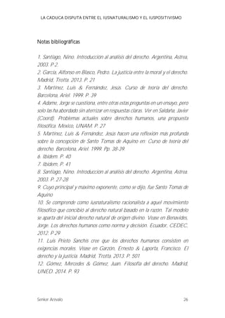 LA CADUCA DISPUTA ENTRE EL IUSNATURALISMO Y EL IUSPOSITIVISMO 
Notas bibliográficas 
1. Santiago, Nino. Introducción al análisis del derecho. Argentina, Astrea, 
2003. P 2. 
2. García, Alfonso en Blasco, Pedro. La justicia entre la moral y el derecho. 
Madrid, Trotta. 2013. P. 21 
3. Martínez, Luis & Fernández, Jesús. Curso de teoría del derecho. 
Barcelona, Ariel. 1999. P. 39 
4. Adame, Jorge se cuestiona, entre otras estas preguntas en un ensayo, pero 
solo las ha abordado sin aterrizar en respuestas claras. Ver en Saldaña, Javier 
(Coord). Problemas actuales sobre derechos humanos, una propuesta 
filosófica. México, UNAM. P. 27 
5. Martínez, Luis & Fernández, Jesús hacen una reflexión más profunda 
sobre la concepción de Santo Tomas de Aquino en: Curso de teoría del 
derecho. Barcelona, Ariel. 1999. Pp. 38-39. 
6. Ibídem. P. 40 
7. Ibídem, P. 41 
8. Santiago, Nino. Introducción al análisis del derecho. Argentina, Astrea. 
2003. P. 27-28 
9. Cuyo principal y máximo exponente, como se dijo, fue Santo Tomás de 
Aquino 
10. Se comprende como iusnaturalismo racionalista a aquel movimiento 
filosófico que concibió al derecho natural basado en la razón. Tal modelo 
se aparta del inicial derecho natural de origen divino. Vease en Benavides, 
Jorge. Los derechos humanos como norma y decisión. Ecuador, CEDEC, 
2012. P 29 
11. Luis Prieto Sanchís cree que los derechos humanos consisten en 
exigencias morales. Véase en Garzón, Ernesto & Laporta, Francisco. El 
derecho y la justicia. Madrid, Trotta. 2013. P. 501 
12. Gómez, Mercedes & Gómez, Juan. Filosofía del derecho. Madrid, 
UNED. 2014. P. 93 
Senker Arévalo 26 
 