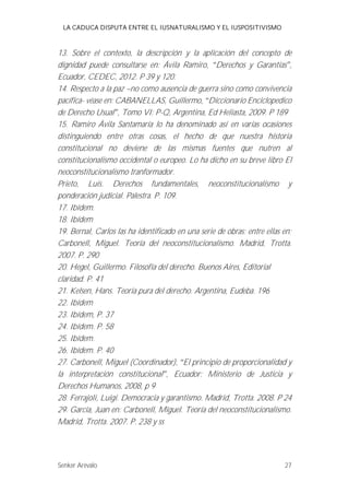 LA CADUCA DISPUTA ENTRE EL IUSNATURALISMO Y EL IUSPOSITIVISMO 
13. Sobre el contexto, la descripción y la aplicación del concepto de 
dignidad puede consultarse en: Ávila Ramiro, Derechos y Garantías , 
Ecuador, CEDEC, 2012. P 39 y 120. 
14. Respecto a la paz --no como ausencia de guerra sino como convivencia 
pacífica- véase en: CABANELLAS, Guillermo, Diccionario Enciclopedico 
de Derecho Usual , Tomo VI: P-Q, Argentina, Ed Heliasta, 2009. P 189 
15. Ramiro Ávila Santamaría lo ha denominado así en varias ocasiones 
distinguiendo entre otras cosas, el hecho de que nuestra historia 
constitucional no deviene de las mismas fuentes que nutren al 
constitucionalismo occidental o europeo. Lo ha dicho en su breve libro El 
neoconstitucionalismo tranformador. 
Prieto, Luis. Derechos fundamentales, neoconstitucionalismo y 
ponderación judicial. Palestra. P. 109. 
17. Ibídem. 
18. Ibídem 
19. Bernal, Carlos las ha identificado en una serie de obras; entre ellas en; 
Carbonell, Miguel. Teoría del neoconstitucionalismo. Madrid, Trotta. 
2007. P. 290 
20. Hegel, Guillermo. Filosofía del derecho. Buenos Aires, Editorial 
claridad. P. 41 
21. Kelsen, Hans. Teoría pura del derecho. Argentina, Eudeba. 196 
22. Ibídem 
23. Ibídem, P. 37 
24. Ibídem. P. 58 
25. Ibídem. 
26. Ibídem. P. 40 
27. Carbonell, Miguel (Coordinador), El principio de proporcionalidad y 
la interpretación constitucional , Ecuador: Ministerio de Justicia y 
Derechos Humanos, 2008, p 9 
28. Ferrajoli, Luigi. Democracia y garantismo. Madrid, Trotta. 2008. P 24 
29. García, Juan en: Carbonell, Miguel. Teoría del neoconstitucionalismo. 
Madrid, Trotta. 2007. P. 238 y ss 
Senker Arévalo 27 
 