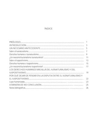 ÍNDICE 
PRÓLOGO . 1 
INTRODUCCIÓN 3 
UN NECESARIO ANTECEDENTE . 5 
Sobre el Iusnaturalismo 7 
Derechos humanos e Iusnaturalismo 9 
¿Un neoconstitucionalismo Iusnaturalista? .. 11 
Sobre el Iuspositivismo 13 
Derechos humanos e Iuspositivismo 15 
¿Un neoconstitucionalismo Iuspositivista? .. 17 
LOS DERECHOS HUMANOS MAS ALLÁ DEL IUSNATURALISMO Y DEL 
IUSPOSITIVISMO 
19 
POR QUÉ DEJAR DE PENSAR EN LA DISPUTA ENTRE EL IUSNATURALISMO Y 
EL IUSPOSITIVISMO ... 
22 
Leyes humanizadas . ... ... 23 
A MANERA DE NO CONCLUSIÓN . ... .. 25 
Notas bibliográficas ... .. 26 
 
