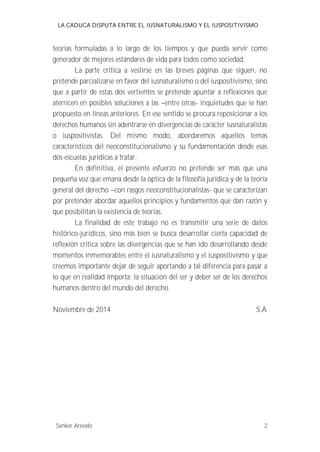 LA CADUCA DISPUTA ENTRE EL IUSNATURALISMO Y EL IUSPOSITIVISMO 
teorías formuladas a lo largo de los tiempos y que pueda servir como 
generador de mejores estándares de vida para todos como sociedad. 
La parte critica a vestirse en las breves páginas que siguen, no 
pretende parcializarse en favor del iusnaturalismo o del iuspositivismo, sino 
que a partir de estas dos vertientes se pretende apuntar a reflexiones que 
aterricen en posibles soluciones a las --entre otras- inquietudes que se han 
propuesto en líneas anteriores. En ese sentido se procura reposicionar a los 
derechos humanos sin adentrarse en divergencias de carácter iusnaturalistas 
o iuspositivistas. Del mismo modo, abordaremos aquellos temas 
característicos del neoconstitucionalismo y su fundamentación desde esas 
dos escuelas jurídicas a tratar. 
En definitiva, el presente esfuerzo no pretende ser más que una 
pequeña voz que emana desde la óptica de la filosofía jurídica y de la teoría 
general del derecho --con rasgos neoconstitucionalistas- que se caracterizan 
por pretender abordar aquellos principios y fundamentos que dan razón y 
que posibilitan la existencia de teorías. 
La finalidad de este trabajo no es transmitir una serie de datos 
histórico-jurídicos, sino más bien se busca desarrollar cierta capacidad de 
reflexión crítica sobre las divergencias que se han ido desarrollando desde 
momentos inmemorables entre el iusnaturalismo y el iuspositivismo y que 
creemos importante dejar de seguir aportando a tal diferencia para pasar a 
lo que en realidad importa; la situación del ser y deber ser de los derechos 
humanos dentro del mundo del derecho. 
Noviembre de 2014 S.A 
Senker Arévalo 2 
 