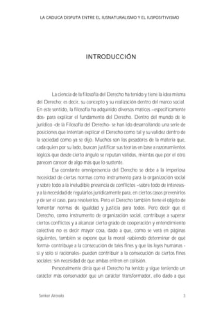 LA CADUCA DISPUTA ENTRE EL IUSNATURALISMO Y EL IUSPOSITIVISMO 
INTRODUCCIÓN 
La ciencia de la filosofía del Derecho ha tenido y tiene la idea misma 
del Derecho; es decir, su concepto y su realización dentro del marco social. 
En este sentido, la filosofía ha adquirido diversos matices --específicamente 
dos- para explicar el fundamento del Derecho. Dentro del mundo de lo 
jurídico -de la Filosofía del Derecho- se han ido desarrollando una serie de 
posiciones que intentan explicar el Derecho como tal y su validez dentro de 
la sociedad como ya se dijo. Muchos son los pesadores de la materia que, 
cada quien por su lado, buscan justificar sus teorías en base a razonamientos 
lógicos que desde cierto ángulo se reputan válidos, mientas que por el otro 
parecen carecer de algo más que lo sustente. 
Esa constante omnipresencia del Derecho se debe a la imperiosa 
necesidad de ciertas normas como instrumento para la organización social 
y sobre todo a la ineludible presencia de conflictos --sobre todo de intereses-y 
a la necesidad de regularlos jurídicamente para, en ciertos casos prevenirlos 
y de ser el caso, para resolverlos. Pero el Derecho también tiene el objeto de 
fomentar normas de igualdad y justicia para todos. Pero decir que el 
Derecho, como instrumento de organización social, contribuye a superar 
ciertos conflictos y a alcanzar cierto grado de cooperación y entendimiento 
colectivo no es decir mayor cosa, dado a que, como se verá en páginas 
siguientes, también se expone que la moral -sabiendo determinar de qué 
forma- contribuye a la consecución de tales fines y que las leyes humanas - 
si y solo si racionales- pueden contribuir a la consecución de ciertos fines 
sociales; sin necesidad de que ambas entren en colisión. 
Personalmente diría que el Derecho ha tenido y sigue teniendo un 
carácter más conservador que un carácter transformador, ello dado a que 
Senker Arévalo 3 
 