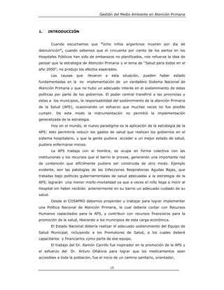 Gestión del Medio Ambiente en Atención Primaria




1.   INTRODUCCIÓN


         Cuando escuchamos que “ocho niños argentinos mueren por día de
desnutrición”, cuando sabemos que el cincuenta por ciento de los partos en los
Hospitales Públicos han sido de embarazos no planificados, nos refuerza la idea de
pensar que la estrategia de Atención Primaria y el lema de “Salud para todos en el
año 2000”, no produjo los efectos esperados.
         Las   causas   que   llevaron   a   esta   situación,   pueden    haber   estado
fundamentadas en la no implementación de un verdadero Sistema Nacional de
Atención Primaria y que no hubo un adecuado interés en el sostenimiento de estas
políticas por parte de los gobiernos. El poder central transfirió a las provincias y
estas a los municipios, la responsabilidad del sostenimiento de la atención Primaria
de la Salud (APS), ocasionando un esfuerzo que muchas veces no fue posible
cumplir. De este modo la         instrumentación     no permitió la       implementación
generalizada de la estrategia.
         Hoy en el mundo, el nuevo paradigma es la aplicación de la estrategia de la
APS: esto permitiría reducir los gastos de salud que realizan los gobiernos en el
sistema hospitalario, y que la gente pudiera acceder a un mejor estado de salud,
pudiera enfermarse menos.
         La APS trabaja con el hombre, se ocupa en forma colectiva con las
instituciones y los recursos que el barrio le provee, generando una importante red
de contención que difícilmente pudiera ser construida de otro modo. Ejemplo
evidente, son las patologías de las Infecciones Respiratorias Agudas Bajas, que
tratadas bajo políticas gubernamentales de salud adecuadas a la estrategia de la
APS, lograrán una menor morbi-mortalidad ya que a veces el niño llega a morir al
Hospital sin haber recibido anteriormente en su barrio un adecuado cuidado de su
salud.
         Desde el COSAPRO debemos propender y trabajar para lograr implementar
una Política Nacional de Atención Primaria, la cual debería contar con Recursos
Humanos capacitados para la APS, y contribuir con recursos financieros para la
promoción de la salud, liberando a los municipios de esta carga económica.
         El Estado Nacional debería realizar el adecuado sostenimiento del Equipo de
Salud Municipal, incluyendo a los Promotores de Salud, a los cuales deberá
capacitarlos y financiarlos como parte de ese equipo.
         El trabajo del Dr. Ramón Carrillo fue inspirador en la promoción de la APS y
el esfuerzo del     Dr. Arturo Oñativia para lograr que los medicamentos sean
accesibles a toda la población, fue el inicio de un camino sanitario, orientador,

                                             10
 
