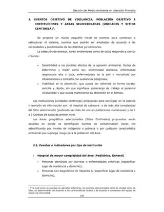 Gestión del Medio Ambiente en Atención Primaria


3.       EVENTOS     OBJETIVO        DE     VIGILANCIA,         POBLACIÓN          OBJETIVO         E
         INSTITUCIONES Y AREAS SELECCIONADAS (UNIDADES Y SITIOS
         CENTINELA)1.


          Se propone un núcleo pequeño inicial de eventos para comenzar a
estructurar el sistema, eventos que podrán ser ampliados de acuerdo a las
necesidades y posibilidades de las distintas jurisdicciones.
          La selección de eventos, tanto ambientales como de salud responde a ciertos
criterios:


          •   Sensibilidad a los posibles efectos de la agresión ambiental, fáciles de
              determinar y medir como ser, enfermedad diarreica, enfermedad
              respiratoria alta y baja, enfermedades de la piel y mortalidad por
              intoxicaciones o contacto con sustancias peligrosas,
          •   Viabilidad en la obtención, que pueda ser obtenida de forma barata,
              sencilla y rápida, sin que signifique sobrecarga de trabajo al personal
              involucrado y que pueda mantenerse su obtención en el tiempo.


     Las instituciones (unidades centinelas) propuestas para participar en la captura
y remisión de información son: el Hospital de cabecera o de más alta complejidad
del Sitio seleccionado (pudiendo ser más de uno en poblaciones numerosas) y de 1
a 3 Centros de salud de primer nivel.
     Las áreas geográficas seleccionadas (Sitios Centinelas) propuestas serán
aquellas      en   donde    se   identifiquen     fuentes     de    contaminación       claras    y/o
estratificando por niveles de indigencia o pobreza o por cualquier característica
ambiental que suponga riesgo para la población del área.



     3.1. Eventos e indicadores por tipo de institución



     •    Hospital de mayor complejidad del área (Pediátrico, General)

          •   Personas atendidas por diarreas o enfermedades entéricas (especificar
              lugar de residencia y domicilio),
          •   Personas con diagnóstico de Hepatitis A (especificar lugar de residencia y
              domicilio),



1
  *Tal cual como se expresa en párrafos anteriores, los eventos seleccionados tanto de Unidad como de
Sitio, se determinarán de acuerdo a las características locales y de acuerdo a consensos del equipo de
salud y la comunidad.
                                                  100
 