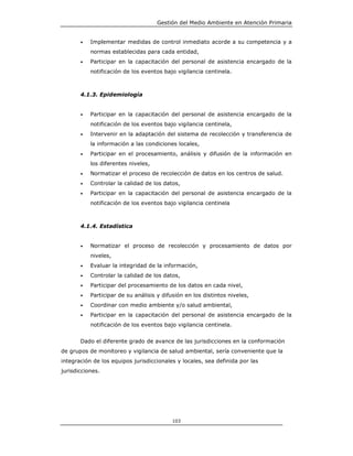 Gestión del Medio Ambiente en Atención Primaria


       •   Implementar medidas de control inmediato acorde a su competencia y a
           normas establecidas para cada entidad,
       •   Participar en la capacitación del personal de asistencia encargado de la
           notificación de los eventos bajo vigilancia centinela.



       4.1.3. Epidemiología


       •   Participar en la capacitación del personal de asistencia encargado de la
           notificación de los eventos bajo vigilancia centinela,
       •   Intervenir en la adaptación del sistema de recolección y transferencia de
           la información a las condiciones locales,
       •   Participar en el procesamiento, análisis y difusión de la información en
           los diferentes niveles,
       •   Normatizar el proceso de recolección de datos en los centros de salud.
       •   Controlar la calidad de los datos,
       •   Participar en la capacitación del personal de asistencia encargado de la
           notificación de los eventos bajo vigilancia centinela



       4.1.4. Estadística


       •   Normatizar el proceso de recolección y procesamiento de datos por
           niveles,
       •   Evaluar la integridad de la información,
       •   Controlar la calidad de los datos,
       •   Participar del procesamiento de los datos en cada nivel,
       •   Participar de su análisis y difusión en los distintos niveles,
       •   Coordinar con medio ambiente y/o salud ambiental,
       •   Participar en la capacitación del personal de asistencia encargado de la
           notificación de los eventos bajo vigilancia centinela.


       Dado el diferente grado de avance de las jurisdicciones en la conformación
de grupos de monitoreo y vigilancia de salud ambiental, sería conveniente que la
integración de los equipos jurisdiccionales y locales, sea definida por las
jurisdicciones.




                                           103
 