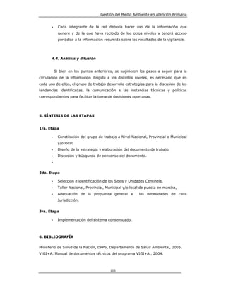 Gestión del Medio Ambiente en Atención Primaria


       •     Cada integrante de la red debería hacer uso de la información que
             genere y de la que haya recibido de los otros niveles y tendrá acceso
             periódico a la información resumida sobre los resultados de la vigilancia.




       4.4. Análisis y difusión


           Si bien en los puntos anteriores, se sugirieron los pasos a seguir para la
circulación de la información dirigida a los distintos niveles, es necesario que en
cada uno de ellos, el grupo de trabajo desarrolle estrategias para la discusión de las
tendencias identificadas, la comunicación a las instancias técnicas y políticas
correspondientes para facilitar la toma de decisiones oportunas.




5. SÍNTESIS DE LAS ETAPAS


1ra. Etapa

       •     Constitución del grupo de trabajo a Nivel Nacional, Provincial o Municipal
             y/o local,
       •     Diseño de la estrategia y elaboración del documento de trabajo,
       •     Discusión y búsqueda de consenso del documento.
       •


2da. Etapa

       •     Selección e identificación de los Sitios y Unidades Centinela,
       •     Taller Nacional, Provincial, Municipal y/o local de puesta en marcha,
       •     Adecuación de la propuesta general a           las necesidades de cada
             Jurisdicción.


3ra. Etapa

       •     Implementación del sistema consensuado.



6. BIBLIOGRAFÍA


Ministerio de Salud de la Nación, DPPS, Departamento de Salud Ambiental, 2005.
VIGI+A. Manual de documentos técnicos del programa VIGI+A., 2004.



                                           105
 