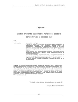 Gestión del Medio Ambiente en Atención Primaria




                                               Capítulo X


        Gestión ambiental sustentable. Reflexiones desde la
                         perspectiva de la sociedad civil

Autor

Gastón Urquiza           Licenciado en Sociología.
                         Posgrado en “Gestión y Planeamiento de Asociados para la Regularización de
                         Asentamiento Informales”, IHS, Rotterdam, Holanda (2000) y en
                         “Planeamiento y Management en Infraestructura Urbana” en el Human
                         Settlement Management Institute, HSMI, del Housing and Urban Development
                         Corporation Ltd., HUDCO, del Gobierno de la India, Nueva Delhi, India
                         (2004).
                         Desde 1996 a la fecha se desempeña en el Instituto Internacional de Medio
                         Ambiente y Desarrollo IIED - América Latina, coordinando proyectos de
                         cooperación internacional.
                         Consultor desde 1997 en programas vinculados a la extensión y provisión de
                         servicios de agua potable y saneamiento en barrios de bajos recursos, en
                         Argentina y América Latina para Aguas Argentinas y el Banco Mundial.
                         Ha escrito diversos artículos vinculados a la situación y gestión de los
                         recursos hídricos.




IIED-AL: El Instituto Internacional de Medio Ambiente y Desarrollo, IIED - América Latina
contribuye al desarrollo de sociedades más justas, participativas, democráticas y sustentables. Para
ello ha fortalecido una línea de trabajo basada en la realización, promoción y difusión de proyectos
de investigación, acción directa, asistencia técnica y capacitación en temas de medio ambiente,
desarrollo socioeconómico y procesos de urbanización. En particular, su acción institucional se
focaliza en el mejoramiento de las condiciones de vida y el poder de decisión de los grupos
poblacionales más vulnerables de América Latina y el Caribe, buscando influir en las políticas
económicas, sociales y ambientales de los países de la región.
http:/ www.iied-al.org.ar




                                “La ciencia es como la tierra; sólo se puede poseer un poco de ella”

                                                                   François-Marie Arouet Voltaire




                                                  107
 