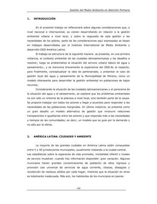 Gestión del Medio Ambiente en Atención Primaria


1.   INTRODUCCIÓN


       En el presente trabajo se reflexionará sobre algunas consideraciones que, a
nivel nacional e internacional, se vienen desarrollando en relación a la gestión
ambiental urbana a nivel local, y sobre la respuesta de esta gestión a las
necesidades de los pobres, parte de las consideraciones aquí expresadas se basan
en trabajos desarrollados por el Instituto International de Medio Ambiente y
desarrollo-IIED-América Latina.
       El trabajo se estructura de la siguiente manera: se presenta, en una primera
instancia, el contexto ambiental de las ciudades latinoamericanas y los desafíos a
resolver; luego se problematiza la situación del servicio urbano básico de agua y
saneamiento-, y se menciona brevemente la experiencia del IIED-AL al respecto;
para finalmente, conceptualizar la idea de partenariado, y presentar el caso de
gestión local del agua y saneamiento de la Municipalidad de Moreno, como un
modelo interesante para desarrollar la gestión ambiental en poblaciones de bajos
recursos.
       Considerando la situación de las ciudades latinoamericanas y el panorama de
la situación del agua y el saneamiento, se sostiene que los problemas ambientales
no son sólo un síntoma de la pobreza a nivel local, sino también parte de la causa.
Se propone trabajar con todos los actores y llegar a acuerdos para responder a las
necesidades de las poblaciones marginales. En última instancia, se presenta como
un gran desafío un modelo alternativo de gestión que involucre relaciones
transparentes e igualitarias entre los actores y que responda más a las necesidades
y tiempos de las comunidades; es decir, un modelo que se guíe por la demanda y
no sólo por la oferta.



2.   AMÉRICA LATINA: CIUDADES Y AMBIENTE


       La mayoría de las grandes ciudades en América Latina están compuestas
entre 5 y 40 jurisdicciones municipales, usualmente rodeando a la ciudad central.
Las estadísticas sobre la esperanza de vida promedio, mortalidad infantil o niveles
de servicio muestran -cuando hay información disponible- gran variación. Algunos
municipios tienen grandes concentraciones de población de altos ingresos y
provisión casi universal de servicios de agua corriente, cloacas, desagües y
recolección de residuos sólidos por cada hogar; mientras que la situación en otros
es totalmente inadecuada. Más aún, los habitantes de los municipios en peores



                                        108
 