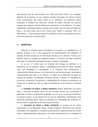 Gestión del Medio Ambiente en Atención Primaria




demostrando que las herramientas de la APS permitirían llevar a la verdadera
dignidad de la persona. Si hay políticas sociales adecuadas las mismas traerán
como consecuencia una mejor salud de la población. Los gobiernos deben
propender a modificar las cuestiones sociales de fondo, evitando los sistemas
injustos que marquen grandes diferencias económicas en la población. Se deben
implementar apropiadas políticas sociales para impedir que los extremos estén tan
lejos, y de este modo, que el que menos tiene tenga lo suficiente para vivir
dignamente,   y que la persona tenga un verdadero acceso al crecimiento social que
le permita soñar con un futuro mejor.




2.   OBJETIVOS


     Proponer al Consejo líneas orientadoras de acuerdo a lo establecido en el
Decreto 321/08, y art. 6 del reglamento de funcionamiento del COSAPRO. El
Consejo de Salud creado por el mencionado decreto, en su artículo 1º tiene como
objetivo actuar en carácter de organismo asesor y consultivo del Poder Ejecutivo
Provincial, en cuestiones esenciales de salud, sanidad y salubridad.
     En su art. 2º refiere que “La finalidad del Consejo es contribuir a la
elaboración de las políticas, planes y estrategias provinciales de salud, teniendo
como eje estratégico     la   concertación y   el consenso    inter jurisdiccional   e
intersectorial a efectos de que, en el marco de las normas provinciales, nacionales e
internacionales que rigen en la materia, y a partir de la obtención de logros en
materia de equidad, accesibilidad, eficiencia técnica y eficacia de resultados en
promoción, prevención recuperación y rehabilitación de la salud se contribuya a la
mejora de la calidad de vida de todos los habitantes de la Provincia de Buenos
Aires”.
     La Comisión de Salud y Medio Ambiente deberá desarrollar una activa
labor y procurará fortalecer lazos con los distintos actores que contribuyen a
garantizar la salud y el desarrollo sostenible cuyo fin es el crecimiento económico,
el progreso social y el uso racional de los recursos disponibles, entendiendo como
desarrollo sostenible aquel “capaz de satisfacer las necesidades del presente, sin
comprometer la capacidad de las futuras generaciones”.
     La Comisión de Salud y Medio Ambiente se ocupará de los temas
relacionados con la Seguridad, Salud y Medio Ambiente. Monitoreará los cambios
producidos en la legislación y la gestión parlamentaria o gubernamental de nuevas
leyes o reglamentaciones referentes a los temas mencionados con la finalidad de

                                         11
 