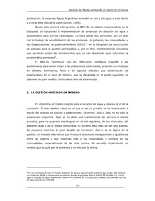 Gestión del Medio Ambiente en Atención Primaria


perforación, la empresa Aguas Argentinas extendió su red y dio agua a este barrio
y a otros tres más de la zona (Cowen, 1999).
        Desde esta primera intervención, el IIED-AL ha estado comprometido en la
búsqueda de soluciones e implementación de proyectos de dotación de agua y
saneamiento para barrios carenciados. Lo hace desde dos vertientes, por un lado
con el trabajo de sensibilización de las empresas, el gobierno, las comunidades y
las Organizaciones no gubernamentales (ONGs´) en la búsqueda de construcción
de alianzas para la gestión participativa y, por el otro, implementando proyectos
que permitan probar las herramientas que se van diseñando para solucionar la
problemática planteada3.
        El IIED-AL       contribuye      con    las   reflexiones     colectivas    respecto     a   las
posibilidades para servir mejor a las poblaciones carenciadas; presenta sus trabajos
en talleres, seminarios, foros y en algunos artículos que sistematizan las
experiencias. En el caso de Moreno, que se desarrolla en el punto siguiente, se
plasman en gran medida, todos estos años de aprendizaje.




5. LA GESTIÓN ASOCIADA EN MORENO



        En Argentina el modelo elegido para el servicio de agua y cloacas es el de la
concesión. Si bien existen casos en el que el sector privado se ha involucrado a
través del modelo de alianza o partenariado (Plummer, 2003), ésta no ha sido la
experiencia argentina. Aquí se ha dado una transferencia del servicio a manos
privadas, pero ha quedado desdibujado el rol del regulador, de los sindicatos, del
gobierno local y de la propia comunidad. El sistema está lejos de ser una alianza.
Se presenta entonces el gran desafío de introducir, dentro de la lógica de la
gestión, un modelo alternativo que involucre relaciones transparentes e igualitarias
entre los actores y que responda más a las necesidades y tiempos de las
comunidades, especialmente de las más pobres. Se necesita implementar un
modelo que se guíe por la demanda y no sólo por la oferta.




3
  En un municipio de San Fernando: dotación de agua y saneamiento al Barrio San Jorge, 350 familias
con sistemas AASA y red de agua servida por Aguas Argentinas. Barrio Ardió 252 familias con red de
agua y cloacas de Aguas Argentinas. Barrio Villa Zalmira en la Ciudad de La Plata, 400 familias con red
de agua servida por AZURIX.

                                                  112
 