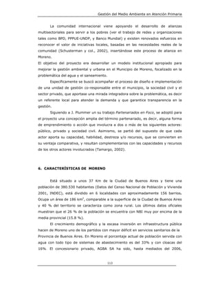 Gestión del Medio Ambiente en Atención Primaria


       La comunidad internacional viene apoyando el desarrollo de alianzas
multisectoriales para servir a los pobres (ver el trabajo de redes y organizaciones
tales como BPD, PPPUE-UNDP, y Banco Mundial) y existen renovados esfuerzos en
reconocer el valor de iniciativas locales, basadas en las necesidades reales de la
comunidad (Schusterman y col., 2002), insertándose este proceso de alianza en
Moreno.
El objetivo del proyecto era desarrollar un modelo institucional apropiado para
mejorar la gestión ambiental y urbana en el Municipio de Moreno, focalizado en la
problemática del agua y el saneamiento.
       Específicamente se buscó acompañar el proceso de diseño e implementación
de una unidad de gestión co-responsable entre el municipio, la sociedad civil y el
sector privado, que aportase una mirada integradora sobre la problemática, es decir
un referente local para atender la demanda y que garantice transparencia en la
gestión.
       Siguiendo a J. Plummer un su trabajo Partenariados en Foco, se adoptó para
el proyecto una concepción amplia del término partenariado, es decir, alguna forma
de emprendimiento o acción que involucra a dos o más de los siguientes actores:
público, privado y sociedad civil. Asimismo, se partió del supuesto de que cada
actor aporta su capacidad, habilidad, destreza y/o recursos, que se convierten en
su ventaja comparativa, y resultan complementarios con las capacidades y recursos
de los otros actores involucrados (Tamargo, 2002).




6. CARACTERÍSTICAS DE MORENO


       Está situado a unos 37 Km de la Ciudad de Buenos Aires y tiene una
población de 380.530 habitantes (Datos del Censo Nacional de Población y Vivienda
2001, INDEC), está dividido en 6 localidades con aproximadamente 156 barrios.
Ocupa un área de 186 km2, comparable a la superficie de la Ciudad de Buenos Aires
y 40 % del territorio se caracteriza como zona rural. Los últimos datos oficiales
muestran que el 26 % de la población se encuentra con NBI muy por encima de la
media provincial (15.8 %).
       El crecimiento demográfico y la escasa inversión en infraestructura pública
hacen de Moreno uno de los partidos con mayor déficit en servicios sanitarios de la
Provincia de Buenos Aires. En Moreno el porcentaje actual de población servida con
agua con todo tipo de sistemas de abastecimiento es del 33% y con cloacas del
16%. El concesionario privado, AGBA SA ha sido, hasta mediados del 2006,



                                          113
 