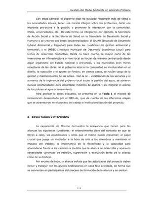 Gestión del Medio Ambiente en Atención Primaria


       Con estos cambios el gobierno local ha buscado responder más de cerca a
las necesidades locales, tener una mirada integral sobre los problemas, darle una
impronta pro-activa a la gestión, y promover la interacción con la comunidad,
ONGs, universidades, etc. De esta forma, se integraron, por ejemplo, la Secretaría
de Acción Social y la Secretaría de Salud en la Secretaría de Desarrollo Social y
Humano y se crearon dos entes descentralizados: el IDUAR (Instituto de Desarrollo
Urbano Ambiental y Regional) para todas las cuestiones de gestión ambiental y
territorial; y el IMDEL (Instituto Municipal de Desarrollo Económico Local) para
temas de desarrollo productivo. Hasta no hace mucho, la mayor parte de las
inversiones en infraestructura a nivel local se hacían de manera centralizada desde
algún organismo del Estado nacional o provincial, y los municipios eran meros
receptores de las obras. Ni el gobierno local ni la comunidad se involucraban en el
diseño, la ejecución o el aporte de fondos; en ciertos casos, se hacían cargo de la
gestión y mantenimiento de las obras. Con la re – estatización de los servicios y el
aumento de la ingerencia del gobierno local sobre la gestión del agua, se abrieron
nuevas oportunidades para desarrollar modelos de alianza y así mejorar el acceso
de los pobres al agua y saneamiento.
       Para graficar lo antes expuesto, se presenta en la Tabla 1 el modelo de
intervención desarrollado por el IIED-AL, que da cuenta de las diferentes etapas
que se atravesaron en el proceso de trabajo e institucionalización del proyecto.




8. RESULTADOS Y DISCUSIÓN


       La experiencia de Moreno demuestra la relevancia que tienen para las
alianzas las siguientes cuestiones: el entendimiento claro del contexto en que se
lleven a cabo, las posibilidades y retos que el mismo puede presentar; el papel
crucial que juega un mediador a la hora de unir a los miembros y mantener el
impulso del trabajo; la importancia de la flexibilidad y la capacidad para
acomodarse frente a los cambios a medida que la alianza se desarrolla y aparecen
necesidades continuas de revisión, supervisión y evaluación tanto de la alianza
como de su trabajo.
       Por encima de todo, la alianza señala que las actividades del proyecto deben
incluir y trabajar con los grupos destinatarios en cada fase acordada, de forma que
se conviertan en participantes del proceso de formación de la alianza y se sientan




                                         115
 