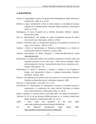 Gestión del Medio Ambiente en Atención Primaria



9. BIBLIOGRAFÍA


Arrossi, S. Desigualdad y salud en la Buenos Aires Metropolitana. Medio Ambiente y
                Urbanización, 1996, 8, 2, 43-70.
Bartlett, S. Agua, saneamiento y niños en áreas urbanas: la necesidad de avanzar
                respecto de un abastecimiento mejorado. Medio Ambiente y Urbanización
                2005, 62, 73-92.
Borthagaray, M. Hacia la gestión de un Hábitat Sostenible. Editorial                  Nobuko:
                Buenos Aires 2005.
Bud, A.; McGranahan,G. Are debates on water privatization missing the point?
                Environment and Urbanization, 2003,15, 65-68
Cowen,P. Achicando Agua: la privatización global de los sistemas de provisión de
                agua .La Era Urbana, 1999, 6,12-23
Hardoy, J.; Mitlin, D; Satterthwaite, D. Problemas Ambientales en un Mundo en
                Urbanización, Editorial: Earthscan: Londres, 2001.
Instituto Internacional de Medio Ambiente y Desarrollo-IIES-América Latina
                www.iied-la.org.ar
McGranahan, G. Getting local water and sanitation companies to improve water and
                sanitation provision to the urban poor. Urban Service Dialogue: Water
                and Sanitation for the Poor. Second World Urban Forum, Barcelona. UN –
                Habitat. 2004 pag 49 – 76.
McGranahan, G.; Jacobi, P.; Songsore, J.; Surjadi, C.; Kjellen, M. Las Ciudades en
                Riesgo: Del Saneamiento Urbano a Ciudades Sustentables, Editorial:
                Earthscan, Londres, 2001.
Micieli,A. Una experiencia de gestión local del territorio en el Municipio de Moreno.
                Instituto de Desarrollo Urbano, Ambiental y Regional. 2004
Plummer, J. Partenariados. Foco 2003, 10, 21-30.
Schusterman, A.; McGranahan, G.; Rozensztejn y Urquiza, O. Provisión de agua y
                saneamiento: La experiencia de cuatro barrios informales en Buenos
                Aires. Medio Ambiente y Urbanización 2002, 57, 34-49
Stott,L.; Keatman, T. Informe interno, junio 2004. BPD - UK, Water and Sanitation
Tamargo, M. El rol de las alianzas pública-privadas en el contexto global-local.
                Medio Ambiente y Urbanización 2002, 57, 23-42.
UNDP        -      Clean     water      and      sanitation   for     the     poor.     2000.
                www.undp.prg/dpa/publications/Fswater120303E.pdf.
UN      -          The      Millenium         Development     Goals         Report      2005.
                http://unstats.un.org/unsd/mi/mi dev report.htm.

                                                118
 