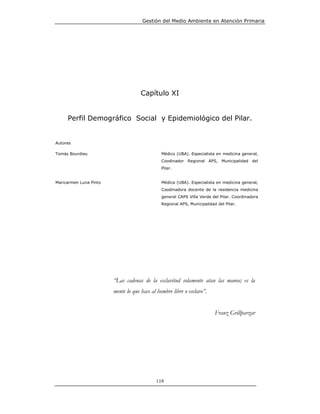 Gestión del Medio Ambiente en Atención Primaria




                                     Capítulo XI


     Perfil Demográfico Social y Epidemiológico del Pilar.


Autores

Tomás Bourdieu                                 Médico (UBA). Especialista en medicina general,
                                               Coodinador Regional APS, Municipalidad del
                                               Pilar.


Maricarmen Luna Pinto                          Médica (UBA). Especialista en medicina general,
                                               Coodinadora docente de la residencia medicina
                                               general CAPS Villa Verde del Pilar. Coordinadora
                                               Regional APS, Municipalidad del Pilar.




                        “Las cadenas de la esclavitud solamente atan las manos; es la
                        mente lo que hace al hombre libre o esclavo”.


                                                                          Franz Grillparzar




                                            119
 