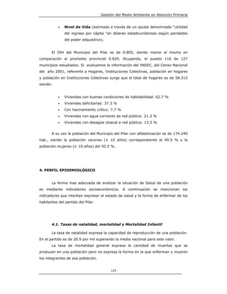 Gestión del Medio Ambiente en Atención Primaria


           •   Nivel de Vida (estimado a través de un ajuste denominado “utilidad
               del ingreso por cápita “en dólares estadounidenses según paridades
               del poder adquisitivo).


       El IDH del Municipio del Pilar es de 0.805, siendo menor el mismo en
comparación al promedio provincial 0.820. Ocupando, el puesto 116 de 127
municipios estudiados. Si evaluamos la información del INDEC, del Censo Nacional
del año 2001, referente a Hogares, Instituciones Colectivas, población en hogares
y población en Instituciones Colectivas surge que el total de hogares es de 58.313
siendo:


           •   Viviendas con buenas condiciones de habitabilidad: 62.7 %
           •   Viviendas deficitarias: 37.3 %
           •   Con hacinamiento crítico: 7.7 %
           •   Viviendas con agua corriente de red pública: 21.3 %
           •   Viviendas con desagüe cloacal a red pública: 13.5 %


       A su vez la población del Municipio del Pilar con alfabetización es de 174.240
hab., siendo la población varones (≥ 10 años) correspondiente al 49.5 % y la
población mujeres (≥ 10 años) del 50.5 %.




4. PERFIL EPIDEMIOLÓGICO


       La forma mas adecuada de analizar la situación de Salud de una población
es mediante indicadores socioeconómicos. A continuación se mencionan los
indicadores que intentan expresar el estado de salud y la forma de enfermar de los
habitantes del partido del Pilar.




       4.1. Tasas de natalidad, mortalidad y Mortalidad Infantil

       La tasa de natalidad expresa la capacidad de reproducción de una población.
En el partido es de 20.9 por mil superando la media nacional para este valor.
       La tasa de mortalidad general expresa la cantidad de muertes que se
producen en una población pero no expresa la forma en la que enferman y mueren
los integrantes de esa población.


                                         124
 