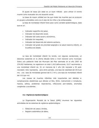 Gestión del Medio Ambiente en Atención Primaria


       El ajuste de tasas por edad es un buen método                  para utilizar el evento
muerte como evaluador de una situación social.
       La tasas de mayor utilidad son las que miden las muertes que se producen
en grupos vulnerables como es el caso de los niños y las embarazadas.
       La tasa de mortalidad infantil tiene peso como variable epidemiológica, dado
que es un:


       •     Indicador especifico de salud,
       •     Indicador de desarrollo social,
       •     Indicador del costo social y económico,
       •     Indicador de inequidad,
       •     Indicador del desarrollo del sistema sanitario,
       •     Indicador del grado de prioridad asignado a la salud materno-infantil, en
             la política de estado.




       La tasa de mortalidad infantil ha tenido, con algunas oscilaciones, un
descenso sostenido en la última década tanto a nivel nacional como municipal.
Sobre una población total del Municipio del Pilar estimada en el año 2007 de
274.022 habitantes, se registraron en total 1.410 defunciones; 5117 nacimientos y
una mortalidad infantil de: 91 en menores de 1 año (46 neonatal y 45 post-
neonatal). Esto representa, para dicho periodo, una tasa de natalidad del 20.9 por
mil; una tasa de mortalidad general del 5.1 mil y una tasa de mortalidad infantil
del 15.9 por mil.
       Las    causas    de   muertes      infantiles   más   importantes    son      debidas   a:
complicaciones obstetricias que afectan al feto, RCIU, malnutrición e inmadurez,
hipoxia,   asfixia,   problemas       respiratorios,   infecciones   peri-natales,    anomalías
congénitas y accidentes.




       4.2. Vigilancia Epidemiológica


       La Organización Mundial de la Salud (OMS) enumera las siguientes
actividades de los sistemas de vigilancia epidemiológica:


       •     Detección de casos y brotes,
       •     Registro sistemático de datos,



                                               125
 