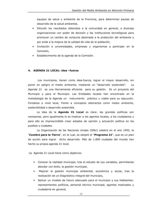 Gestión del Medio Ambiente en Atención Primaria


         equipos de salud y ambiente de la Provincia, para determinar pautas de
         desarrollo de la salud ambiental,
     •   Difundir los resultados obtenidos a la comunidad en general, a diversas
         organizaciones con poder de decisión y las instituciones tecnológicas para
         promover un cambio de conducta destinada a la protección del ambiente y
         por ende a la mejora de la calidad de vida de la población,
     •   Invitación a universidades, empresas y organismos a participar en la
         Comisión,
     •   Establecimiento de la agenda de la Comisión.




4.   AGENDA 21 LOCAL: idea –fuerza


         Los municipios, tienen como idea-fuerza, lograr el mayor desarrollo, sin
poner en peligro el medio ambiente, mediante un "desarrollo sostenible".            La
Agenda 21      es una Herramienta eficiente       para su gestión.   Es un proyecto del
Municipio y para el Municipio. Las Entidades locales han encontrado en la
metodología de la Agenda un        instrumento     práctico y viable para su ejecución.
Fortaleza a nivel local, frente a conceptos abstractos como medio ambiente,
sostenibilidad o desarrollo sostenible.
         La idea de la Agenda 21 Local es clara: las grandes políticas son
necesarias, pero igualmente lo es implicar a los agentes locales, a los ciudadanos y
para ello es imprescindible crear estados de opinión y actuación política en los
pueblos y ciudades.
         La Organización de las Naciones Unidas (ONU) celebró en el ano 1992, la
"Cumbre para la Tierra", en la cual, se adoptó el "Programa 21", que es un plan
de acción para lograr     dicho desarrollo. Más de 1.800 ciudades del mundo han
hecho su propia agenda 21 local.


La Agenda 21 Local tiene como objetivos:


     •   Conocer la realidad municipal, tras el estudio de sus variables, permitiendo
         abordar con éxito, la gestión municipal,
     •    Mejorar la gestión municipal ambiental, económica y social, tras la
         realización de un Diagnóstico integral del municipio,
     •   Aplicar un modelo de futuro adecuado para el municipio y sus habitantes:
         representantes políticos, personal técnico municipal, agentes implicados y
         ciudadanía en general,
                                             13
 