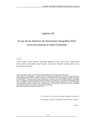 Gestión del Medio Ambiente en Atención Primaria




                                          Capítulo XII


  El uso de los Sistemas de Información Geográfica (SIG)
                como herramienta en Salud Ambiental.




Autores

Julieta Zamorano, Victoria Spinetto, Maria Adela Irgazábal de Nistal, Lucio De Oto. Colaboradores:
Patricia Dietrich, Andrea Behar, Raquel Ajhuacho, Victoria Majul, Alejandro Calcagno, Patricia Lucilli,
Patricia Mayo, Vanesa Dip




Lugar de Trabajo: Centro de información Metropolitana (CIM) Ciudad Universitaria, PIII
CIM: Centro de Investigación y Desarrollo de la Facultad de Arquitectura, Diseño y Urbanismo de la
Universidad de Buenos Aires. Desde su creación en 1987 desarrolla como proyecto principal un Sistema
de Información Territorial para el Área Metropolitana de Buenos Aires (SIT/AMBA) aplicando tecnología
SIG. La utilización de esta tecnología permite la captura, procesamiento, y periódica actualización de los
datos espaciales y alfanuméricos que se requieren en el proceso de planificación. El proyecto SIT/AMBA
se ha enfocado desde la óptica de la planificación, sin pretender profundizar en los problemas
informáticos ya que no es éste su campo temático principal.
http://www.fadu.uba.ar/sitios/cim/index.htm




                                       “La creencia en el valor de la verdad científica no procede de
                                       la naturaleza, sino que es producto de determinadas culturas”.


                                                                                                 Weber



                                                   133
 