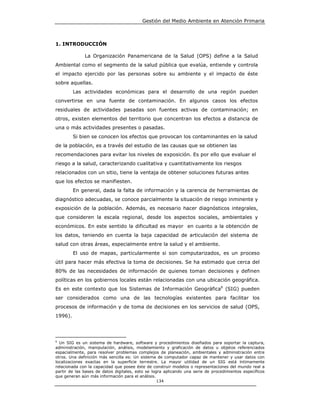 Gestión del Medio Ambiente en Atención Primaria



1. INTRODUCCIÓN

              La Organización Panamericana de la Salud (OPS) define a la Salud
Ambiental como el segmento de la salud pública que evalúa, entiende y controla
el impacto ejercido por las personas sobre su ambiente y el impacto de éste
sobre aquellas.
         Las actividades económicas para el desarrollo de una región pueden
convertirse en una fuente de contaminación. En algunos casos los efectos
residuales de actividades pasadas son fuentes activas de contaminación; en
otros, existen elementos del territorio que concentran los efectos a distancia de
una o más actividades presentes o pasadas.
         Si bien se conocen los efectos que provocan los contaminantes en la salud
de la población, es a través del estudio de las causas que se obtienen las
recomendaciones para evitar los niveles de exposición. Es por ello que evaluar el
riesgo a la salud, caracterizando cualitativa y cuantitativamente los riesgos
relacionados con un sitio, tiene la ventaja de obtener soluciones futuras antes
que los efectos se manifiesten.
         En general, dada la falta de información y la carencia de herramientas de
diagnóstico adecuadas, se conoce parcialmente la situación de riesgo inminente y
exposición de la población. Además, es necesario hacer diagnósticos integrales,
que consideren la escala regional, desde los aspectos sociales, ambientales y
económicos. En este sentido la dificultad es mayor en cuanto a la obtención de
los datos, teniendo en cuenta la baja capacidad de articulación del sistema de
salud con otras áreas, especialmente entre la salud y el ambiente.
         El uso de mapas, particularmente si son computarizados, es un proceso
útil para hacer más efectiva la toma de decisiones. Se ha estimado que cerca del
80% de las necesidades de información de quienes toman decisiones y definen
políticas en los gobiernos locales están relacionadas con una ubicación geográfica.
Es en este contexto que los Sistemas de Información Geográfica6 (SIG) pueden
ser considerados como una de las tecnologías existentes para facilitar los
procesos de información y de toma de decisiones en los servicios de salud (OPS,
1996).




6
  Un SIG es un sistema de hardware, software y procedimientos diseñados para soportar la captura,
administración, manipulación, análisis, modelamiento y graficación de datos u objetos referenciados
espacialmente, para resolver problemas complejos de planeación, ambientales y administración entre
otros. Una definición más sencilla es: Un sistema de computador capaz de mantener y usar datos con
localizaciones exactas en la superficie terrestre. La mayor utilidad de un SIG está íntimamente
relacionada con la capacidad que posee éste de construir modelos o representaciones del mundo real a
partir de las bases de datos digitales, esto se logra aplicando una serie de procedimientos específicos
que generan aún más información para el análisis.
                                                   134
 