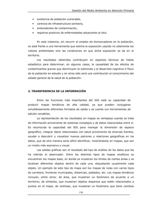 Gestión del Medio Ambiente en Atención Primaria


    •   existencia de población vulnerable,
    •   carencia de infraestructura sanitaria,
    •   antecedentes de contaminación,
    •   registros positivos de enfermedades adyacentes al sitio.


        En esta instancia, sin recurrir al empleo de biomarcadores en la población,
se está frente a una herramienta que estima la exposición usando no sólamente los
valores ambientales sino las condiciones en que dicha exposición se da en el
territorio.
        Los resultados obtenidos contribuyen en aspectos técnicos de índole
estadístico para determinar, en algunos casos, la causalidad de los efectos de
contaminantes graves que disminuyen la sobrevida y el desarrollo cognitivo ó físico
de la población en estudio y en otros sólo será una contribución al conocimiento del
estado general de la salud de la población.




2. TRANSFERENCIA DE LA INFORMACIÓN


        Entre las funciones más importantes del SIG está su capacidad de
producir      mapas   temáticos   de   alta   calidad,   ya   que   pueden   conjugarse
simultáneamente diferentes formatos de salida y se cuenta con herramientas de
edición versátiles.
        La representación de los resultados en mapas es ventajosa cuando se trata
de información proveniente de sistemas complejos y de datos relacionados entre sí.
Es reconocida la capacidad del SIG para manejar la dimensión de espacio
geográfico, integrar datos relacionados con salud proveniente de diversas fuentes,
ayudar a descubrir y visualizar nuevos patrones y relaciones geográficas en los
datos, que de otra manera sería difícil identificar, mostrándolos en mapas, que son
un medio más expresivo y visual.
        Las salidas gráficas son el resultado del tipo de análisis de los datos que les
ha inferido el observador. Entre los distintos tipos de mapas analíticos se
encuentran los mapas base, en donde se muestran los límites de ciertas áreas y se
localizan diferentes objetos dentro de cada una, etiquetando usualmente cada
objeto. Un ejemplo de este tipo de mapa son los mapas de rutas con varios tipos
de carretera, fronteras municipales, distancias, poblados, etc. Los mapas temáticos
incluyen, entre otros: de área, que muestran un fenómeno de acuerdo a un
territorio; de símbolos, que muestran objetos dispersos que están relacionados a
puntos en el mapa; de isolíneas, que muestran un fenómeno que tiene cambios

                                              136
 