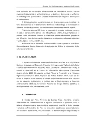 Gestión del Medio Ambiente en Atención Primaria


muy uniformes en una difusión ininterrumpida; de densidad de puntos, los que
muestran la ocurrencia de un fenómeno que se distribuye de manera no uniforme;
de cartodiagrama, que muestran unidades territoriales con diagramas de magnitud
de un fenómeno.
       El SIG ejecuta otras operaciones que son de gran valor para el análisis y la
toma de decisiones: el re-distritamiento de límites (redistricting), la demarcación de
zonas de influencia (buffering) y la determinación de la distancia entre objetos.
       Finalmente, algunos SIG tienen la capacidad de procesar imágenes, como en
el caso de las fotografías aéreas o las fotografías de satélite, lo que implica que se
pueden cubrir de manera continua y sistemática grandes extensiones geográficas
con diferentes tipos de información, tales como precipitación, nubosidad, cobertura
vegetal, tipo de suelos, erosión, etc.
       A continuación se describirá en forma sintética una experiencia en el Área
Metropolitana de Buenos Aires sobre la aplicación del SIG en la integración de la
salud con el ambiente.




3. EL ATLAS DEL PILAR


       El siguiente proyecto de investigación fue financiado por la el Programa de
Naciones Unidas para el Desarrollo (Proyecto 52. Programa de Vigilancia de la Salud
y Control de Enfermedades (VIGI+A). PNUD ARG 98/ 003. Ministerio de Salud.), el
mismo se desarrolló en el Centro de Información Metropolitana (FADU-UBA)
durante el año 2004. El proyecto se tituló “Entre la Prevención y la Mitigación
Vigilancia Ambiental en Sitios Peligrosos del Partido de Pilar”. El Dr. Lucio De Oto
dirigió el proyecto en un contexto de trabajo grupal interdisciplinario y en conjunto
con las siguientes instituciones: el Instituto para el Medio Ambiente y Desarrollo
América Latina (IIED-AL), la Comisión Nacional de Energía Atómica (CNEA) y la
Municipalidad del Pilar, Secretaría de Salud.




       3.1. Introducción


       El Partido del Pilar, Provincia de Buenos Aires, Argentina, presenta
antecedentes de contaminación en el agua de consumo de la población. Dada la
falta de infraestructura de agua potable y saneamiento en el 78 % de los hogares,
y el claro perfil industrial del Pilar (se encuentran establecidas aproximadamente
397 industrias donde el 45,7 % pertenecen a la Tercer Categoría según la Ley de

                                         137
 