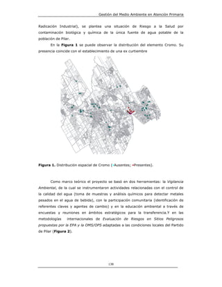 Gestión del Medio Ambiente en Atención Primaria


Radicación Industrial), se plantea una situación de Riesgo a la Salud por
contaminación biológica y química de la única fuente de agua potable de la
población de Pilar.
       En la Figura 1 se puede observar la distribución del elemento Cromo. Su
presencia coincide con el establecimiento de una ex curtiembre




Figura 1. Distribución espacial de Cromo (•Ausentes; •Presentes).



       Como marco teórico el proyecto se basó en dos herramientas: la Vigilancia
Ambiental, de la cual se instrumentaron actividades relacionadas con el control de
la calidad del agua (toma de muestras y análisis químicos para detectar metales
pesados en el agua de bebida), con la participación comunitaria (identificación de
referentes claves y agentes de cambio) y en la educación ambiental a través de
encuestas y reuniones en ámbitos estratégicos para la transferencia.Y en las
metodologías     internacionales de Evaluación de Riesgos en Sitios Peligrosos
propuestas por la EPA y la OMS/OPS adaptadas a las condiciones locales del Partido
de Pilar (Figura 2).




                                       138
 