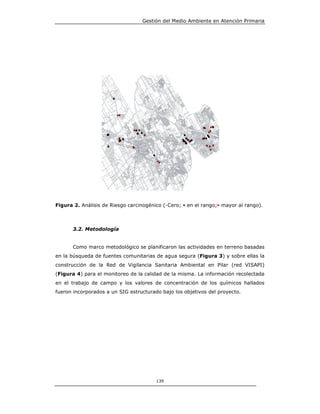 Gestión del Medio Ambiente en Atención Primaria




Figura 2. Análisis de Riesgo carcinogénico (•Cero; • en el rango;• mayor al rango).



      3.2. Metodología


      Como marco metodológico se planificaron las actividades en terreno basadas
en la búsqueda de fuentes comunitarias de agua segura (Figura 3) y sobre ellas la
construcción de la Red de Vigilancia Sanitaria Ambiental en Pilar (red VISAPI)
(Figura 4) para el monitoreo de la calidad de la misma. La información recolectada
en el trabajo de campo y los valores de concentración de los químicos hallados
fueron incorporados a un SIG estructurado bajo los objetivos del proyecto.




                                        139
 