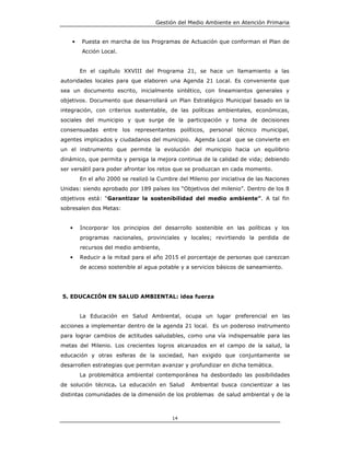 Gestión del Medio Ambiente en Atención Primaria


    •   Puesta en marcha de los Programas de Actuación que conforman el Plan de
        Acción Local.


        En el capítulo XXVIII del Programa 21, se hace un llamamiento a las
autoridades locales para que elaboren una Agenda 21 Local. Es conveniente que
sea un documento escrito, inicialmente sintético, con lineamientos generales y
objetivos. Documento que desarrollará un Plan Estratégico Municipal basado en la
integración, con criterios sustentable, de las políticas ambientales, económicas,
sociales del municipio y que surge de la participación y toma de decisiones
consensuadas entre los representantes políticos, personal técnico municipal,
agentes implicados y ciudadanos del municipio. Agenda Local que se convierte en
un el instrumento que permite la evolución del municipio hacia un equilibrio
dinámico, que permita y persiga la mejora continua de la calidad de vida; debiendo
ser versátil para poder afrontar los retos que se produzcan en cada momento.
        En el año 2000 se realizó la Cumbre del Milenio por iniciativa de las Naciones
Unidas: siendo aprobado por 189 países los “Objetivos del milenio”. Dentro de los 8
objetivos está: “Garantizar la sostenibilidad del medio ambiente”. A tal fin
sobresalen dos Metas:


   •    Incorporar los principios del desarrollo sostenible en las políticas y los
        programas nacionales, provinciales y locales; revirtiendo la perdida de
        recursos del medio ambiente,
   •    Reducir a la mitad para el año 2015 el porcentaje de personas que carezcan
        de acceso sostenible al agua potable y a servicios básicos de saneamiento.




5. EDUCACIÓN EN SALUD AMBIENTAL: idea fuerza


        La Educación en Salud Ambiental, ocupa un lugar preferencial en las
acciones a implementar dentro de la agenda 21 local. Es un poderoso instrumento
para lograr cambios de actitudes saludables, como una vía indispensable para las
metas del Milenio. Los crecientes logros alcanzados en el campo de la salud, la
educación y otras esferas de la sociedad, han exigido que conjuntamente se
desarrollen estrategias que permitan avanzar y profundizar en dicha temática.
        La problemática ambiental contemporánea ha desbordado las posibilidades
de solución técnica. La educación en Salud       Ambiental busca concientizar a las
distintas comunidades de la dimensión de los problemas de salud ambiental y de la



                                          14
 