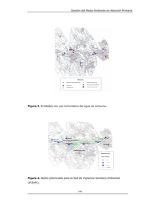 Gestión del Medio Ambiente en Atención Primaria




Figura 3. Entidades con uso comunitario del agua de consumo.




Figura 4. Nodos potenciales para la Red de Vigilancia Sanitario Ambiental
(VISAPI).


                                       140
 