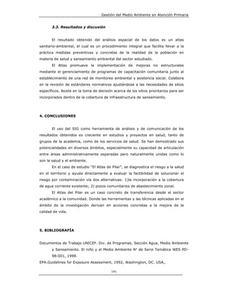 Gestión del Medio Ambiente en Atención Primaria


       3.3. Resultados y discusión


       El resultado obtenido del análisis espacial de los datos es un atlas
sanitario-ambiental, el cual es un procedimiento integral que facilita llevar a la
práctica medidas preventivas y concretas de la realidad de la población en
materia de salud y saneamiento ambiental del sector estudiado.
       El Atlas promueve la implementación de mejoras no estructurales
mediante el gerenciamiento de programas de capacitación comunitaria junto al
establecimiento de una red de monitoreo ambiental y asistencia social. Colabora
en la revisión de estándares normativos ajustándose a las necesidades de sitios
específicos. Asiste en la toma de decisión acerca de los sitios prioritarios para ser
incorporados dentro de la cobertura de infraestructura de saneamiento.




4. CONCLUSIONES


       El uso del SIG como herramienta de análisis y de comunicación de los
resultados obtenidos es creciente en estudios y proyectos en salud, tanto de
grupos de la academia, como de los servicios de salud. Se han demostrado sus
potencialidades en diversos ámbitos, especialmente su capacidad de articulación
entre áreas administrativamente separadas pero naturalmente unidas como lo
son la salud y el ambiente.
       En el caso de estudio “El Atlas de Pilar”, se diagnostica el riesgo a la salud
en el territorio y ayuda directamente a evaluar la factibilidad de solucionar el
riesgo por contaminación vía dos alternativas: 1)la incorporación a la cobertura
de agua corriente existente; 2) pozos comunitarios de abastecimiento zonal.
       El Atlas del Pilar es un caso concreto de transferencia desde el sector
académico a la comunidad. Donde las herramientas y las técnicas aplicadas en el
ámbito de la investigación derivan en acciones concretas a la mejora de la
calidad de vida.




5. BIBLIOGRAFÍA


Documentos de Trabajo UNICEF. Div. de Programas. Sección Agua, Medio Ambiente
       y Saneamiento. El niño y el Medio Ambiente N° de Serie Temática WES PD-
       98-001, 1998.
EPA.Guidelines for Exposure Assessment, 1992, Washington, DC. USA,.

                                          141
 