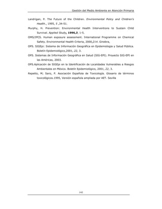 Gestión del Medio Ambiente en Atención Primaria


Landrigan, P. The Future of the Children. Environmental Policy and Children’s
      Health., 1995, 5 ,34-51.
Murphy, H. Prevention: Environmental Health Interventions to Sustain Child
      Survival. Applied Study, 1996,3, 1-5.
OMS/IPCS. Human exposure assessment. International Programme on Chemical
      Safety. Environmental Health Criteria, 2000,214. Ginebra,
OPS. SIGEpi: Sistema de Información Geográfica en Epidemiologia y Salud Pública.
      Boletín Epidemiológico,2001, 22, 3.
OPS. Sistemas de Información Geográfica en Salud (SIG-EPI). Proyecto SIG-EPI en
      las Américas, 2003.
OPS.Aplicación de SIGEpi en la Identificación de Localidades Vulnerables a Riesgos
      Ambientales en México. Boletín Epidemiológico, 2001, 22, 3.
Repetto, M; Sanz, P. Asociación Española de Toxicología. Glosario de términos
      toxicológicos.1995, Versión española ampliada por AET. Sevilla




                                       142
 