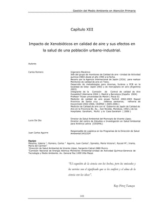 Gestión del Medio Ambiente en Atención Primaria




                                         Capítulo XIII



Impacto de Xenobióticos en calidad de aire y sus efectos en
               la salud de una población urbano-industrial.


Autores



Carlos Romero                            Ingeniero Mecánico
                                         Jefe del grupo de monitoreo de Calidad de aire –Unidad de Actividad
                                         química CNEA desde el año 1990 a la fecha.
                                         Becario por la Agencia Internacional de Japón (JICA) para realizar
                                         Monitoreo de calidad de aire en Tokio.
                                         Desarrollo de metodologías para dioxinas, furános y PCB en la
                                         localidad de Giba- Japón 2002 y de mercaptano en aire (Argentina
                                         2003)
                                         Integrante de la      Comisión     de    Control de calidad de Aire
                                         Dusseldorf (Alemania 2004 ); Madrid y Barcelona (España 2004)
                                         Profesor Titular universidad de Morón ( física II)
                                         Medición de calidad de aire grupo Techint 2002-2003 Repsol
                                         Provincia de Santa cruz ;         rellenos sanitarios;   refinería de
                                         Exxonmobil 2002-2006; CEAMSE ( 2005-2006 )
                                         Medición de Calidad de aire con el Gobierno de Japón de Calidad de
                                         Aire en la Provincia Bs. As. , San Nicolás, Mendoza, 1992 y de los
                                         Hospitales Garaham, Muñiz y la Casa Garaham ( 2006 )


                                         Director de Salud Ambiental del Municipio de Vicente López.
Lucio De Oto                             Director del centro de Estudios e Investigación en Salud Ambiental
                                         para América Latina (CEISPAL)


                                         Responsable de Logística en los Programas de la Dirección de Salud
Juan Carlos Aguirre                      Ambiental.5432324


Equipo
Messina, Valeria 1; Romero, Carlos 2 Aguirre, Juan Carlos1; Spinetto, María Victoria1; Ryczel M1; Iriarte,
María del Carmen1
1
  Dirección de Salud Ambiental de Vicente López, Sargento Cabral 2880 Munro.
2
  Comisión Nacional de Energía Atómica Monitoreo Ambiental-Unidad de Actividad Química-Gerencia de
Tecnología y Medio Ambiente. Av. General Paz 1499 Villa Maipú




                                       “El esqueleto de la ciencia son los hechos, pero los músculos y
                                       los nervios son el significado que se les confiere y el alma de la
                                       ciencia son las ideas”.


                                                                                    Ruy Pérez Tamayo


                                                   143
 