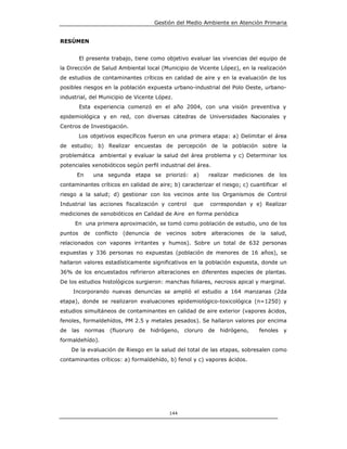 Gestión del Medio Ambiente en Atención Primaria


RESÚMEN


         El presente trabajo, tiene como objetivo evaluar las vivencias del equipo de
la Dirección de Salud Ambiental local (Municipio de Vicente López), en la realización
de estudios de contaminantes críticos en calidad de aire y en la evaluación de los
posibles riesgos en la población expuesta urbano-industrial del Polo Oeste, urbano-
industrial, del Municipio de Vicente López.
         Esta experiencia comenzó en el año 2004, con una visión preventiva y
epidemiológica y en red, con diversas cátedras de Universidades Nacionales y
Centros de Investigación.
         Los objetivos específicos fueron en una primera etapa: a) Delimitar el área
de estudio; b) Realizar encuestas de percepción de la población sobre la
problemática ambiental y evaluar la salud del área problema y c) Determinar los
potenciales xenobióticos según perfil industrial del área.
      En      una segunda etapa se priorizó: a)          realizar mediciones de los
contaminantes críticos en calidad de aire; b) caracterizar el riesgo; c) cuantificar el
riesgo a la salud; d) gestionar con los vecinos ante los Organismos de Control
Industrial las acciones fiscalización y control    que   correspondan y e) Realizar
mediciones de xenobióticos en Calidad de Aire en forma periódica
     En una primera aproximación, se tomó como población de estudio, uno de los
puntos    de conflicto (denuncia de vecinos sobre alteraciones de la salud,
relacionados con vapores irritantes y humos). Sobre un total de 632 personas
expuestas y 336 personas no expuestas (población de menores de 16 años), se
hallaron valores estadísticamente significativos en la población expuesta, donde un
36% de los encuestados refirieron alteraciones en diferentes especies de plantas.
De los estudios histológicos surgieron: manchas foliares, necrosis apical y marginal.
     Incorporando nuevas denuncias se amplió el estudio a 164 manzanas (2da
etapa), donde se realizaron evaluaciones epidemiológico-toxicológica (n=1250) y
estudios simultáneos de contaminantes en calidad de aire exterior (vapores ácidos,
fenoles, formaldehídos, PM 2.5 y metales pesados). Se hallaron valores por encima
de las     normas   (fluoruro de hidrógeno, cloruro de hidrógeno,           fenoles   y
formaldehído).
    De la evaluación de Riesgo en la salud del total de las etapas, sobresalen como
contaminantes críticos: a) formaldehído, b) fenol y c) vapores ácidos.




                                          144
 