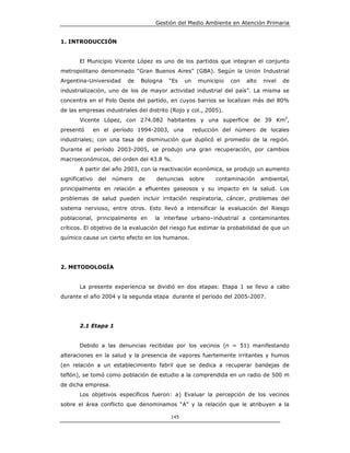 Gestión del Medio Ambiente en Atención Primaria


1. INTRODUCCIÓN


       El Municipio Vicente López es uno de los partidos que integran el conjunto
metropolitano denominado "Gran Buenos Aires" (GBA). Según la Unión Industrial
Argentina-Universidad      de   Bologna   “Es    un    municipio   con   alto   nivel   de
industrialización, uno de los de mayor actividad industrial del país”. La misma se
concentra en el Polo Oeste del partido, en cuyos barrios se localizan más del 80%
de las empresas industriales del distrito (Rojo y col., 2005).
       Vicente López, con 274.082 habitantes y una superficie de 39 Km2,
presentó        en el período 1994-2003, una          reducción del número de locales
industriales; con una tasa de disminución que duplicó el promedio de la región.
Durante el período 2003-2005, se produjo una gran recuperación, por cambios
macroeconómicos, del orden del 43.8 %.
       A partir del año 2003, con la reactivación económica, se produjo un aumento
significativo    del   número   de   denuncias    sobre      contaminación      ambiental,
principalmente en relación a efluentes gaseosos y su impacto en la salud. Los
problemas de salud pueden incluir irritación respiratoria, cáncer, problemas del
sistema nervioso, entre otros. Esto llevó a intensificar la evaluación del Riesgo
poblacional, principalmente en       la interfase urbano–industrial a contaminantes
críticos. El objetivo de la evaluación del riesgo fue estimar la probabilidad de que un
químico cause un cierto efecto en los humanos.




2. METODOLOGÍA


       La presente experiencia se dividió en dos etapas: Etapa 1 se llevo a cabo
durante el año 2004 y la segunda etapa durante el periodo del 2005-2007.




       2.1 Etapa 1


       Debido a las denuncias recibidas por los vecinos (n = 51) manifestando
alteraciones en la salud y la presencia de vapores fuertemente irritantes y humos
(en relación a un establecimiento fabril que se dedica a recuperar bandejas de
teflón), se tomó como población de estudio a la comprendida en un radio de 500 m
de dicha empresa.
       Los objetivos específicos fueron: a) Evaluar la percepción de los vecinos
sobre el área conflicto que denominamos “A” y la relación que le atribuyen a la

                                          145
 