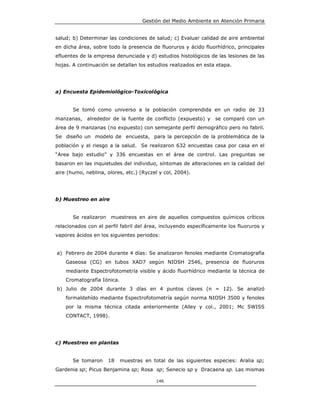 Gestión del Medio Ambiente en Atención Primaria


salud; b) Determinar las condiciones de salud; c) Evaluar calidad de aire ambiental
en dicha área, sobre todo la presencia de fluoruros y ácido fluorhídrico, principales
efluentes de la empresa denunciada y d) estudios histológicos de las lesiones de las
hojas. A continuación se detallan los estudios realizados en esta etapa.




a) Encuesta Epidemiológico-Toxicológica


       Se tomó como universo a la población comprendida en un radio de 33
manzanas,    alrededor de la fuente de conflicto (expuesto) y    se comparó con un
área de 9 manzanas (no expuesto) con semejante perfil demográfico pero no fabril.
Se diseño un modelo de encuesta, para la percepción de la problemática de la
población y el riesgo a la salud. Se realizaron 632 encuestas casa por casa en el
“Area bajo estudio” y 336 encuestas en el área de control. Las preguntas se
basaron en las inquietudes del individuo, síntomas de alteraciones en la calidad del
aire (humo, neblina, olores, etc.) (Ryczel y col, 2004).




b) Muestreo en aire


       Se realizaron   muestreos en aire de aquellos compuestos químicos críticos
relacionados con el perfil fabril del área, incluyendo específicamente los fluoruros y
vapores ácidos en los siguientes periodos:


a) Febrero de 2004 durante 4 días: Se analizaron fenoles mediante Cromatografía
    Gaseosa (CG) en tubos XAD7 según NIOSH 2546, presencia de fluoruros
    mediante Espectrofotometría visible y ácido fluorhídrico mediante la técnica de
    Cromatografía Iónica.
b) Julio de 2004 durante 3 días en 4 puntos claves (n = 12). Se analizó
    formaldehído mediante Espectrofotometría según norma NIOSH 3500 y fenoles
    por la misma técnica citada anteriormente (Alley y col., 2001; Mc SWISS
    CONTACT, 1998).




c) Muestreo en plantas


       Se tomaron      18   muestras en total de las siguientes especies: Aralia sp;
Gardenia sp; Picus Benjamina sp; Rosa sp; Senecio sp y Dracaena sp. Las mismas

                                          146
 