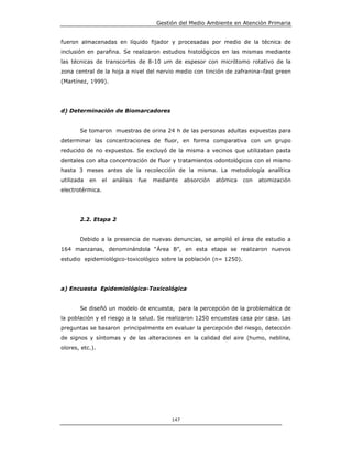 Gestión del Medio Ambiente en Atención Primaria


fueron almacenadas en líquido fijador y procesadas por medio de la técnica de
inclusión en parafina. Se realizaron estudios histológicos en las mismas mediante
las técnicas de transcortes de 8-10 um de espesor con micrótomo rotativo de la
zona central de la hoja a nivel del nervio medio con tinción de zafranina–fast green
(Martínez, 1999).




d) Determinación de Biomarcadores


       Se tomaron muestras de orina 24 h de las personas adultas expuestas para
determinar las concentraciones de fluor, en forma comparativa con un grupo
reducido de no expuestos. Se excluyó de la misma a vecinos que utilizaban pasta
dentales con alta concentración de fluor y tratamientos odontológicos con el mismo
hasta 3 meses antes de la recolección de la misma. La metodología analítica
utilizada   en    el   análisis   fue   mediante    absorción   atómica   con   atomización
electrotérmica.




       2.2. Etapa 2


       Debido a la presencia de nuevas denuncias, se amplió el área de estudio a
164 manzanas, denominándola “Área B”, en esta etapa se realizaron nuevos
estudio epidemiológico-toxicológico sobre la población (n= 1250).




a) Encuesta Epidemiológica-Toxicológica


       Se diseñó un modelo de encuesta, para la percepción de la problemática de
la población y el riesgo a la salud. Se realizaron 1250 encuestas casa por casa. Las
preguntas se basaron principalmente en evaluar la percepción del riesgo, detección
de signos y síntomas y de las alteraciones en la calidad del aire (humo, neblina,
olores, etc.).




                                              147
 