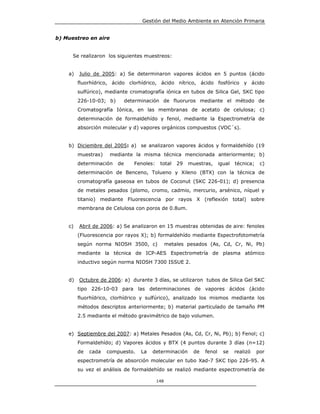 Gestión del Medio Ambiente en Atención Primaria


b) Muestreo en aire


      Se realizaron los siguientes muestreos:


    a)   Julio de 2005: a) Se determinaron vapores ácidos en 5 puntos (ácido
         fluorhídrico, ácido clorhídrico, ácido nítrico, ácido fosfórico y ácido
         sulfúrico), mediante cromatografía iónica en tubos de Silica Gel, SKC tipo
         226-10-03; b)        determinación de fluoruros mediante el método de
         Cromatografía Iónica, en las membranas de acetato de celulosa; c)
         determinación de formaldehído y fenol, mediante la Espectrometría de
         absorción molecular y d) vapores orgánicos compuestos (VOC´s).


    b) Diciembre del 2005: a) se analizaron vapores ácidos y formaldehído (19
         muestras)    mediante la misma técnica mencionada anteriormente; b)
         determinación   de      Fenoles:    total    29   muestras,     igual   técnica;    c)
         determinación de Benceno, Tolueno y Xileno (BTX) con la técnica de
         cromatografía gaseosa en tubos de Coconut (SKC 226-01); d) presencia
         de metales pesados (plomo, cromo, cadmio, mercurio, arsénico, níquel y
         titanio) mediante Fluorescencia por rayos X (reflexión total) sobre
         membrana de Celulosa con poros de 0.8um.


    c)   Abril de 2006: a) Se analizaron en 15 muestras obtenidas de aire: fenoles
         (Fluorescencia por rayos X); b) formaldehído mediante Espectrofotometría
         según norma NIOSH 3500, c)               metales pesados (As, Cd, Cr, Ni, Pb)
         mediante la técnica de ICP-AES Espectrometría de plasma atómico
         inductivo según norma NIOSH 7300 ISSUE 2.


    d)   Octubre de 2006: a) durante 3 días, se utilizaron tubos de Silica Gel SKC
         tipo 226-10-03 para las determinaciones de vapores ácidos (ácido
         fluorhídrico, clorhídrico y sulfúrico), analizado los mismos mediante los
         métodos descriptos anteriormente; b) material particulado de tamaño PM
         2.5 mediante el método gravimétrico de bajo volumen.


    e) Septiembre del 2007: a) Metales Pesados (As, Cd, Cr, Ni, Pb); b) Fenol; c)
         Formaldehído; d) Vapores ácidos y BTX (4 puntos durante 3 días (n=12)
         de   cada   compuesto.    La   determinación       de   fenol     se    realizó    por
         espectrometría de absorción molecular en tubo Xad-7 SKC tipo 226-95. A
         su vez el análisis de formaldehído se realizó mediante espectrometría de

                                            148
 