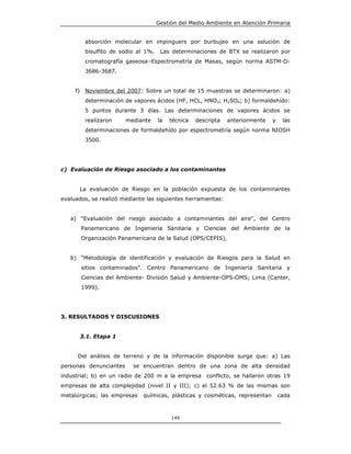 Gestión del Medio Ambiente en Atención Primaria


           absorción molecular en impinguers por burbujeo en una solución de
           bisulfito de sodio al 1%.    Las determinaciones de BTX se realizaron por
           cromatografía gaseosa–Espectrometría de Masas, según norma ASTM-D-
           3686-3687.


     f)    Noviembre del 2007: Sobre un total de 15 muestras se determinaron: a)
           determinación de vapores ácidos (HF, HCL, HNO3; H2SO4; b) formaldehído:
           5 puntos durante 3 días. Las determinaciones de vapores ácidos se
           realizaron    mediante      la   técnica   descripta   anteriormente   y    las
           determinaciones de formaldehído por espectrometría según norma NIOSH
           3500.




c) Evaluación de Riesgo asociado a los contaminantes


          La evaluación de Riesgo en la población expuesta de los contaminantes
evaluados, se realizó mediante las siguientes herramientas:


   a) “Evaluación del riesgo asociado a contaminantes del aire", del Centro
          Panamericano de Ingeniería Sanitaria y Ciencias del Ambiente de la
          Organización Panamericana de la Salud (OPS/CEPIS),


   b) “Metodología de identificación y evaluación de Riesgos para la Salud en
          sitios contaminados”. Centro Panamericano de Ingeniería Sanitaria y
          Ciencias del Ambiente- División Salud y Ambiente-OPS-OMS; Lima (Canter,
          1999).




3. RESULTADOS Y DISCUSIONES


          3.1. Etapa 1


      Del análisis de terreno y de la información disponible surge que: a) Las
personas denunciantes       se encuentran dentro de una zona de alta densidad
industrial; b) en un radio de 200 m a la empresa conflicto, se hallaron otras 19
empresas de alta complejidad (nivel II y III); c) el 52.63 % de las mismas son
metalúrgicas; las empresas      químicas, plásticas y cosméticas, representan         cada



                                            149
 